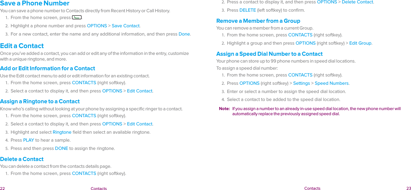  22 Contacts  Contacts 23Save a Phone NumberYou can save a phone number to Contacts directly from Recent History or Call History.1.  From the home screen, press  .2.  Highlight a phone number and press OPTIONS &gt; Save Contact.3.  For a new contact, enter the name and any additional information, and then press Done.Edit a ContactOnce you’ve added a contact, you can add or edit any of the information in the entry, customize with a unique ringtone, and more.Add or Edit Information for a ContactUse the Edit contact menu to add or edit information for an existing contact.1.  From the home screen, press CONTACTS (right softkey).2.  Select a contact to display it, and then press OPTIONS &gt; Edit Contact.Assign a Ringtone to a ContactKnow who’s calling without looking at your phone by assigning a specific ringer to a contact.1.  From the home screen, press CONTACTS (right softkey).2.  Select a contact to display it, and then press OPTIONS &gt; Edit Contact.3.  Highlight and select Ringtone ﬁeld then select an available ringtone.4.  Press PLAY to hear a sample.5.  Press and then press DONE to assign the ringtone.Delete a ContactYou can delete a contact from the contacts details page.1.  From the home screen, press CONTACTS (right softkey).2.  Press a contact to display it, and then press OPTIONS &gt; Delete Contact.3.  Press DELETE (left softkey) to conﬁrm.Remove a Member from a GroupYou can remove a member from a current Group.1.  From the home screen, press CONTACTS (right softkey).2.  Highlight a group and then press OPTIONS (right softkey) &gt; Edit Group.Assign a Speed Dial Number to a ContactYour phone can store up to 99 phone numbers in speed dial locations.To assign a speed dial number:1.  From the home screen, press CONTACTS (right softkey).2.  Press OPTIONS (right softkey) &gt; Settings &gt; Speed Numbers.3.  Enter or select a number to assign the speed dial location.4.  Select a contact to be added to the speed dial location.Note:  If you assign a number to an already in-use speed dial location, the new phone number will automatically replace the previously assigned speed dial.