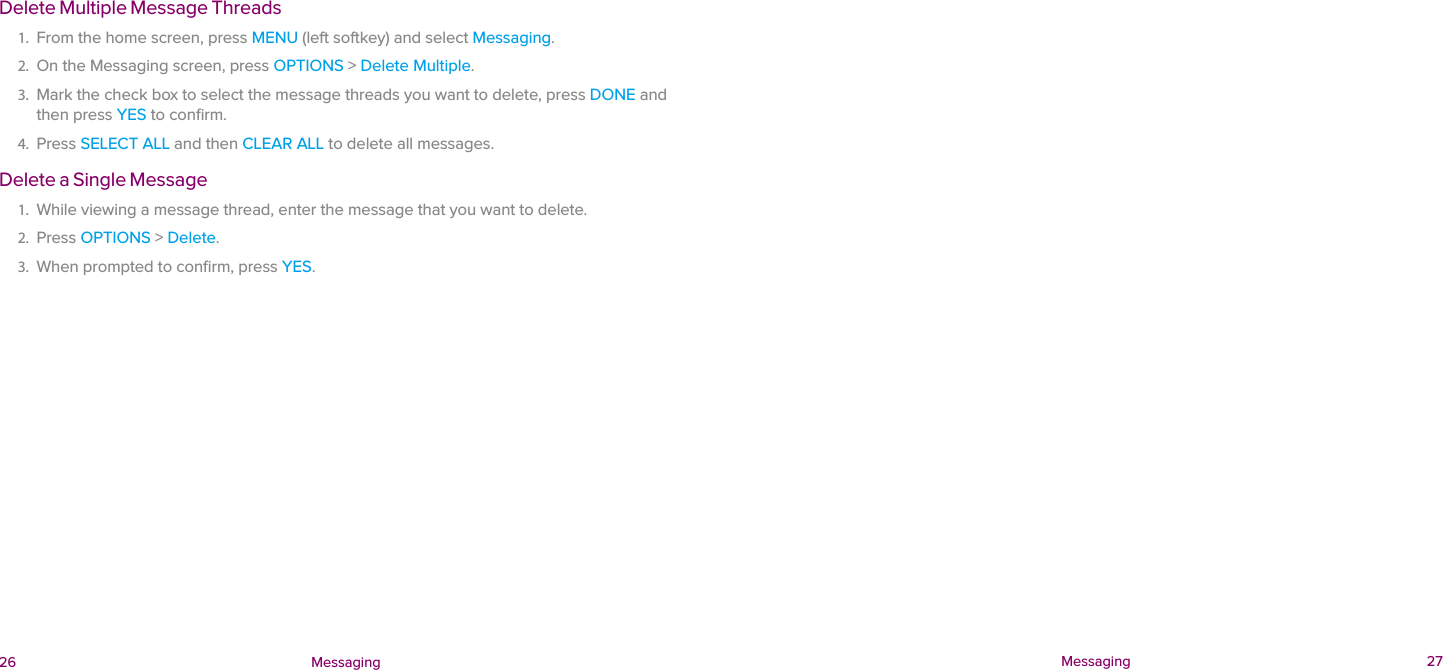  26 Messaging  Messaging 27Delete Multiple Message Threads1.  From the home screen, press MENU (left softkey) and select Messaging.2.  On the Messaging screen, press OPTIONS &gt; Delete Multiple. 3.  Mark the check box to select the message threads you want to delete, press DONE and then press YES to conﬁrm.4.  Press SELECT ALL and then CLEAR ALL to delete all messages.Delete a Single Message1.  While viewing a message thread, enter the message that you want to delete. 2.  Press OPTIONS &gt; Delete. 3.  When prompted to conﬁrm, press YES.