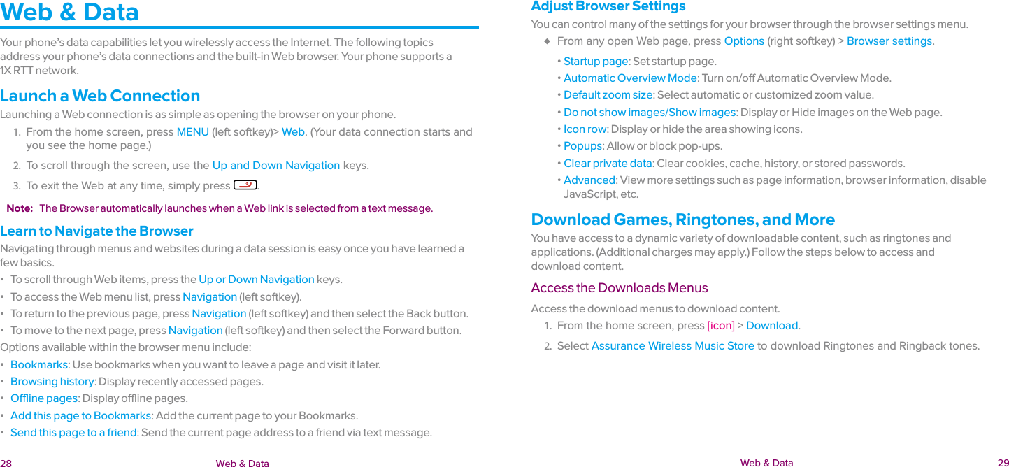  28 Web &amp; Data  Web &amp; Data  29Web &amp; DataYour phone’s data capabilities let you wirelessly access the Internet. The following topics  address your phone’s data connections and the built-in Web browser. Your phone supports a  1X RTT network.Launch a Web ConnectionLaunching a Web connection is as simple as opening the browser on your phone.1.  From the home screen, press MENU (left softkey)&gt; Web. (Your data connection starts and you see the home page.) 2.  To scroll through the screen, use the Up and Down Navigation keys. 3.  To exit the Web at any time, simply press  .Note:  The Browser automatically launches when a Web link is selected from a text message.Learn to Navigate the BrowserNavigating through menus and websites during a data session is easy once you have learned a few basics. ɒ To scroll through Web items, press the Up or Down Navigation keys. ɒ To access the Web menu list, press Navigation (left softkey). ɒ To return to the previous page, press Navigation (left softkey) and then select the Back button. ɒ To move to the next page, press Navigation (left softkey) and then select the Forward button.Options available within the browser menu include: ɒ Bookmarks: Use bookmarks when you want to leave a page and visit it later. ɒ Browsing history: Display recently accessed pages. ɒ Offline pages: Display offline pages. ɒ Add this page to Bookmarks: Add the current page to your Bookmarks. ɒ Send this page to a friend: Send the current page address to a friend via text message.Adjust Browser SettingsYou can control many of the settings for your browser through the browser settings menu. ♦ From any open Web page, press Options (right softkey) &gt; Browser settings. ɒ Startup page: Set startup page. ɒ Automatic Overview Mode: Turn on/off Automatic Overview Mode. ɒ Default zoom size: Select automatic or customized zoom value. ɒ Do not show images/Show images: Display or Hide images on the Web page. ɒ Icon row: Display or hide the area showing icons. ɒ Popups: Allow or block pop-ups. ɒ Clear private data: Clear cookies, cache, history, or stored passwords. ɒ Advanced: View more settings such as page information, browser information, disable JavaScript, etc.Download Games, Ringtones, and MoreYou have access to a dynamic variety of downloadable content, such as ringtones and applications. (Additional charges may apply.) Follow the steps below to access and  download content.Access the Downloads MenusAccess the download menus to download content.1.  From the home screen, press [icon] &gt; Download.2.  Select Assurance Wireless Music Store to download Ringtones and Ringback tones.