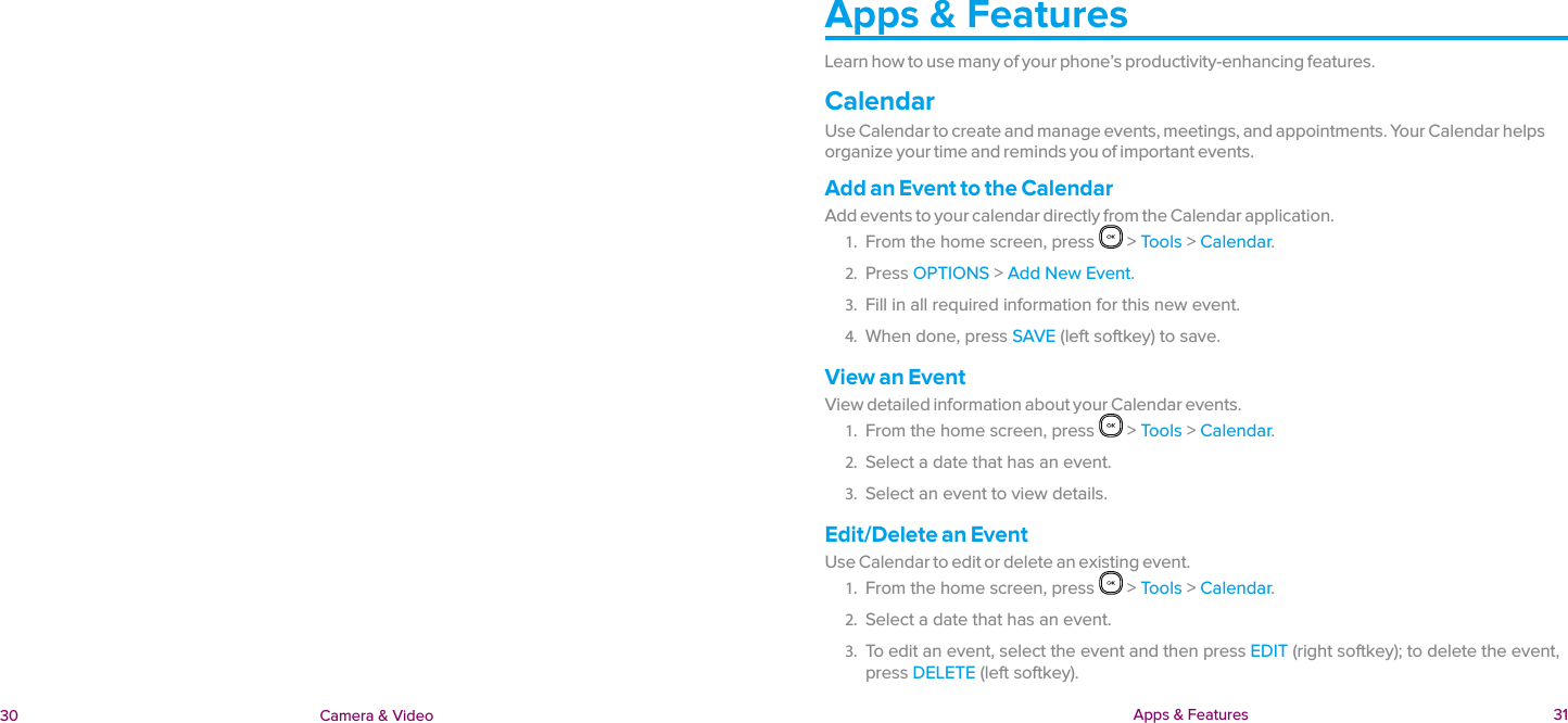  Apps &amp; Features  31 30 Camera &amp; VideoApps &amp; FeaturesLearn how to use many of your phone’s productivity-enhancing features.CalendarUse Calendar to create and manage events, meetings, and appointments. Your Calendar helps organize your time and reminds you of important events.Add an Event to the CalendarAdd events to your calendar directly from the Calendar application.1.  From the home screen, press   &gt; Tools &gt; Calendar.2.  Press OPTIONS &gt; Add New Event.3.  Fill in all required information for this new event.4.  When done, press SAVE (left softkey) to save.View an EventView detailed information about your Calendar events.1.  From the home screen, press   &gt; Tools &gt; Calendar.2.  Select a date that has an event.3.  Select an event to view details.Edit/Delete an EventUse Calendar to edit or delete an existing event.1.  From the home screen, press   &gt; Tools &gt; Calendar.2.  Select a date that has an event.3.  To edit an event, select the event and then press EDIT (right softkey); to delete the event, press DELETE (left softkey).