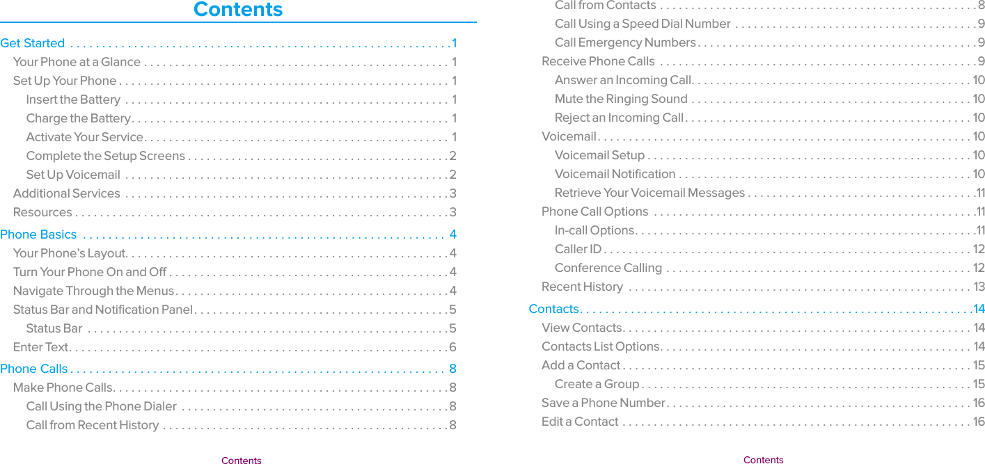   Contents  Contents Call from Contacts ...................................................8Call Using a Speed Dial Number .......................................9Call Emergency Numbers .............................................9Receive Phone Calls  ...................................................9Answer an Incoming Call .............................................10Mute the Ringing Sound .............................................10Reject an Incoming Call ..............................................10Voicemail ............................................................10Voicemail Setup ....................................................10Voicemail Notification ...............................................10Retrieve Your Voicemail Messages .....................................11Phone Call Options  ....................................................11In-call Options .......................................................11Caller ID ...........................................................12Conference Calling .................................................12Recent History  .......................................................13Contacts ..............................................................14View Contacts ........................................................ 14Contacts List Options ..................................................14Add a Contact ........................................................15Create a Group .....................................................15Save a Phone Number .................................................16Edit a Contact ........................................................16ContentsGet Started  ............................................................1Your Phone at a Glance .................................................1Set Up Your Phone .....................................................1Insert the Battery ....................................................1Charge the Battery ...................................................1Activate Your Service .................................................1Complete the Setup Screens ..........................................2Set Up Voicemail  ....................................................2Additional Services ....................................................3Resources ............................................................3Phone Basics  ......................................................... 4Your Phone’s Layout. . . . . . . . . . . . . . . . . . . . . . . . . . . . . . . . . . . . . . . . . . . . . . . . . . . .4Turn Your Phone On and Off .............................................4Navigate Through the Menus ............................................4Status Bar and Notification Panel .........................................5Status Bar  ..........................................................5Enter Text .............................................................6Phone Calls ...........................................................8Make Phone Calls ......................................................8Call Using the Phone Dialer  ...........................................8Call from Recent History ..............................................8