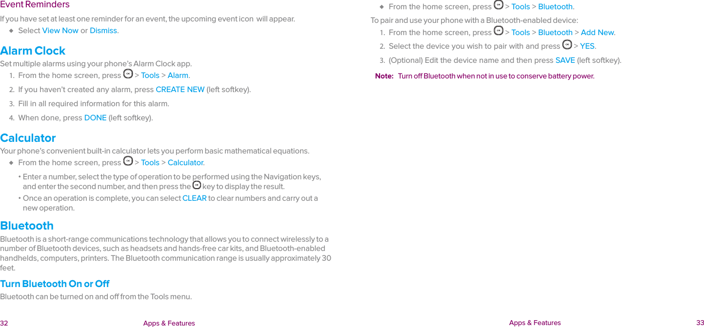  32 Apps &amp; Features  Apps &amp; Features  33Event RemindersIf you have set at least one reminder for an event, the upcoming event icon  will appear. ♦ Select View Now or Dismiss.Alarm ClockSet multiple alarms using your phone’s Alarm Clock app.1.  From the home screen, press   &gt; Tools &gt; Alarm.2.  If you haven’t created any alarm, press CREATE NEW (left softkey).3.  Fill in all required information for this alarm.4.  When done, press DONE (left softkey).CalculatorYour phone’s convenient built-in calculator lets you perform basic mathematical equations.  ♦ From the home screen, press   &gt; Tools &gt; Calculator. ɒ Enter a number, select the type of operation to be performed using the Navigation keys, and enter the second number, and then press the   key to display the result. ɒ Once an operation is complete, you can select CLEAR to clear numbers and carry out a new operation.BluetoothBluetooth is a short-range communications technology that allows you to connect wirelessly to a number of Bluetooth devices, such as headsets and hands-free car kits, and Bluetooth-enabled handhelds, computers, printers. The Bluetooth communication range is usually approximately 30 feet.Turn Bluetooth On or OffBluetooth can be turned on and off from the Tools menu.  ♦ From the home screen, press   &gt; Tools &gt; Bluetooth.To pair and use your phone with a Bluetooth-enabled device:1.  From the home screen, press   &gt; Tools &gt; Bluetooth &gt; Add New. 2.  Select the device you wish to pair with and press   &gt; YES.3.  (Optional) Edit the device name and then press SAVE (left softkey).Note:  Turn off Bluetooth when not in use to conserve battery power.