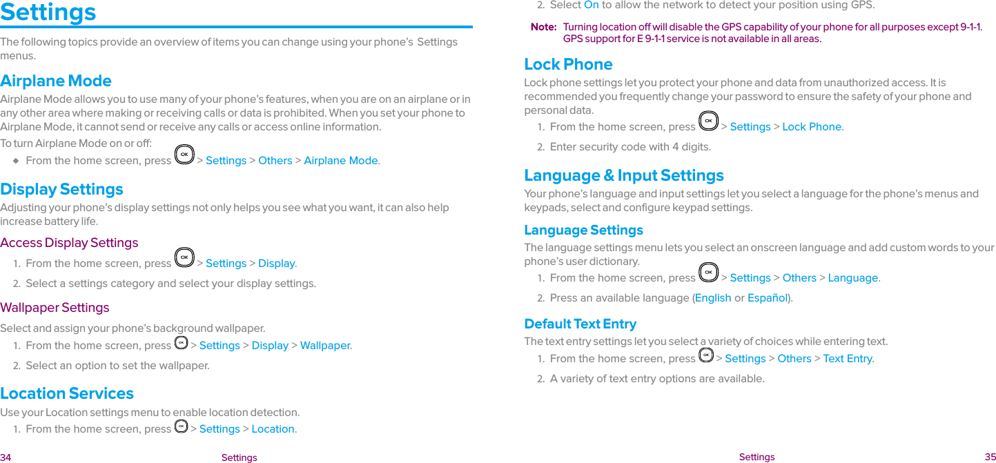  34 Settings  Settings 35SettingsThe following topics provide an overview of items you can change using your phone’s  Settings menus.Airplane ModeAirplane Mode allows you to use many of your phone’s features, when you are on an airplane or in any other area where making or receiving calls or data is prohibited. When you set your phone to Airplane Mode, it cannot send or receive any calls or access online information.To turn Airplane Mode on or off: ♦ From the home screen, press   &gt; Settings &gt; Others &gt; Airplane Mode.Display SettingsAdjusting your phone’s display settings not only helps you see what you want, it can also help increase battery life.Access Display Settings1.  From the home screen, press   &gt; Settings &gt; Display.2.  Select a settings category and select your display settings.Wallpaper SettingsSelect and assign your phone’s background wallpaper.1.  From the home screen, press   &gt; Settings &gt; Display &gt; Wallpaper.2.  Select an option to set the wallpaper.Location ServicesUse your Location settings menu to enable location detection.1.  From the home screen, press   &gt; Settings &gt; Location.2.  Select On to allow the network to detect your position using GPS.Note:  Turning location off will disable the GPS capability of your phone for all purposes except 9-1-1. GPS support for E 9-1-1 service is not available in all areas.Lock PhoneLock phone settings let you protect your phone and data from unauthorized access. It is recommended you frequently change your password to ensure the safety of your phone and personal data.1.  From the home screen, press   &gt; Settings &gt; Lock Phone.2.  Enter security code with 4 digits.Language &amp; Input SettingsYour phone’s language and input settings let you select a language for the phone’s menus and keypads, select and configure keypad settings.Language SettingsThe language settings menu lets you select an onscreen language and add custom words to your phone’s user dictionary.1.  From the home screen, press   &gt; Settings &gt; Others &gt; Language.2.  Press an available language (English or Español).Default Text EntryThe text entry settings let you select a variety of choices while entering text.1.  From the home screen, press   &gt; Settings &gt; Others &gt; Text Entry.2.  A variety of text entry options are available.