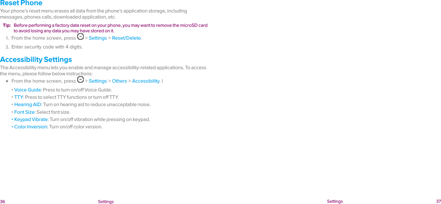  36 Settings  Settings 37Reset PhoneYour phone’s reset menu erases all data from the phone’s application storage, including messages, phones calls, downloaded application, etc.Tip:  Before performing a factory data reset on your phone, you may want to remove the microSD card to avoid losing any data you may have stored on it.1.  From the home screen, press   &gt; Settings &gt; Reset/Delete.2.  Enter security code with 4 digits.Accessibility SettingsThe Accessibility menu lets you enable and manage accessibility-related applications. To access the menu, please follow below instructions: ♦ From the home screen, press   &gt; Settings &gt; Others &gt; Accessibility. l ɒ Voice Guide: Press to turn on/off Voice Guide. ɒ TTY: Press to select TTY functions or turn off TTY. ɒ Hearing AID: Turn on hearing aid to reduce unacceptable noise. ɒ Font Size: Select font size. ɒ Keypad Vibrate: Turn on/off vibration while pressing on keypad. ɒ Color Inversion: Turn on/off color version.
