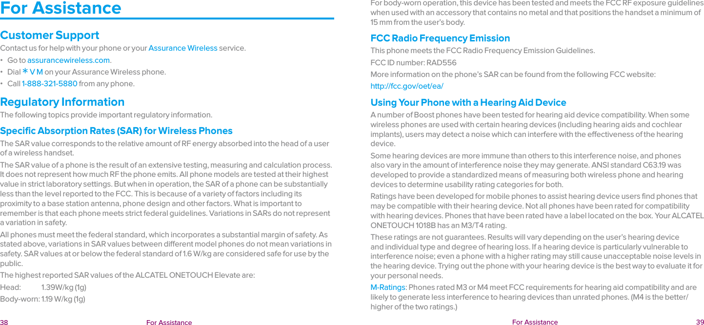  38 For Assistance  For Assistance  39For AssistanceCustomer SupportContact us for help with your phone or your Assurance Wireless service. ɒ Go to assurancewireless.com. ɒ Dial * V M on your Assurance Wireless phone. ɒ Call 1-888-321-5880 from any phone.Regulatory InformationThe following topics provide important regulatory information.Specific Absorption Rates (SAR) for Wireless PhonesThe SAR value corresponds to the relative amount of RF energy absorbed into the head of a user of a wireless handset.The SAR value of a phone is the result of an extensive testing, measuring and calculation process. It does not represent how much RF the phone emits. All phone models are tested at their highest value in strict laboratory settings. But when in operation, the SAR of a phone can be substantially less than the level reported to the FCC. This is because of a variety of factors including its proximity to a base station antenna, phone design and other factors. What is important to remember is that each phone meets strict federal guidelines. Variations in SARs do not represent a variation in safety.All phones must meet the federal standard, which incorporates a substantial margin of safety. As stated above, variations in SAR values between different model phones do not mean variations in safety. SAR values at or below the federal standard of 1.6 W/kg are considered safe for use by the public.The highest reported SAR values of the ALCATEL ONETOUCH Elevate are:Head:               1.39W/kg (1g)Body-worn: 1.19 W/kg (1g)For body-worn operation, this device has been tested and meets the FCC RF exposure guidelines when used with an accessory that contains no metal and that positions the handset a minimum of 15 mm from the user’s body.FCC Radio Frequency EmissionThis phone meets the FCC Radio Frequency Emission Guidelines.FCC ID number: RAD556More information on the phone’s SAR can be found from the following FCC website:http://fcc.gov/oet/ea/Using Your Phone with a Hearing Aid DeviceA number of Boost phones have been tested for hearing aid device compatibility. When some wireless phones are used with certain hearing devices (including hearing aids and cochlear implants), users may detect a noise which can interfere with the effectiveness of the hearing device.Some hearing devices are more immune than others to this interference noise, and phones also vary in the amount of interference noise they may generate. ANSI standard C63.19 was developed to provide a standardized means of measuring both wireless phone and hearing devices to determine usability rating categories for both.Ratings have been developed for mobile phones to assist hearing device users find phones that may be compatible with their hearing device. Not all phones have been rated for compatibility with hearing devices. Phones that have been rated have a label located on the box. Your ALCATEL ONETOUCH 1018B has an M3/T4 rating.These ratings are not guarantees. Results will vary depending on the user’s hearing device and individual type and degree of hearing loss. If a hearing device is particularly vulnerable to interference noise; even a phone with a higher rating may still cause unacceptable noise levels in the hearing device. Trying out the phone with your hearing device is the best way to evaluate it for your personal needs.M-Ratings: Phones rated M3 or M4 meet FCC requirements for hearing aid compatibility and are likely to generate less interference to hearing devices than unrated phones. (M4 is the better/higher of the two ratings.)