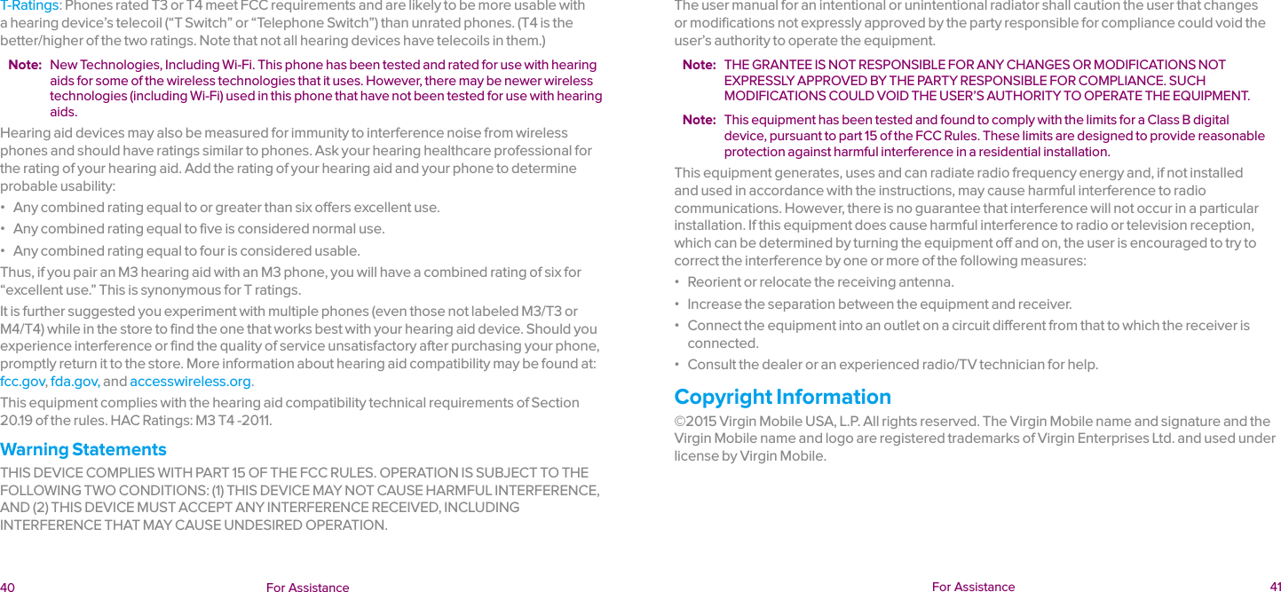  40 For Assistance  For Assistance  41T-Ratings: Phones rated T3 or T4 meet FCC requirements and are likely to be more usable with a hearing device’s telecoil (“T Switch” or “Telephone Switch”) than unrated phones. (T4 is the better/higher of the two ratings. Note that not all hearing devices have telecoils in them.)Note:  New Technologies, Including Wi-Fi. This phone has been tested and rated for use with hearing aids for some of the wireless technologies that it uses. However, there may be newer wireless technologies (including Wi-Fi) used in this phone that have not been tested for use with hearing aids.Hearing aid devices may also be measured for immunity to interference noise from wireless phones and should have ratings similar to phones. Ask your hearing healthcare professional for the rating of your hearing aid. Add the rating of your hearing aid and your phone to determine probable usability: ɒ Any combined rating equal to or greater than six offers excellent use. ɒ Any combined rating equal to five is considered normal use. ɒ Any combined rating equal to four is considered usable.Thus, if you pair an M3 hearing aid with an M3 phone, you will have a combined rating of six for “excellent use.” This is synonymous for T ratings.It is further suggested you experiment with multiple phones (even those not labeled M3/T3 or M4/T4) while in the store to find the one that works best with your hearing aid device. Should you experience interference or find the quality of service unsatisfactory after purchasing your phone, promptly return it to the store. More information about hearing aid compatibility may be found at: fcc.gov, fda.gov, and accesswireless.org.This equipment complies with the hearing aid compatibility technical requirements of Section 20.19 of the rules. HAC Ratings: M3 T4 -2011.Warning StatementsTHIS DEVICE COMPLIES WITH PART 15 OF THE FCC RULES. OPERATION IS SUBJECT TO THE FOLLOWING TWO CONDITIONS: (1) THIS DEVICE MAY NOT CAUSE HARMFUL INTERFERENCE, AND (2) THIS DEVICE MUST ACCEPT ANY INTERFERENCE RECEIVED, INCLUDING INTERFERENCE THAT MAY CAUSE UNDESIRED OPERATION.The user manual for an intentional or unintentional radiator shall caution the user that changes or modifications not expressly approved by the party responsible for compliance could void the user’s authority to operate the equipment.Note:  THE GRANTEE IS NOT RESPONSIBLE FOR ANY CHANGES OR MODIFICATIONS NOT EXPRESSLY APPROVED BY THE PARTY RESPONSIBLE FOR COMPLIANCE. SUCH MODIFICATIONS COULD VOID THE USER’S AUTHORITY TO OPERATE THE EQUIPMENT.Note:  This equipment has been tested and found to comply with the limits for a Class B digital device, pursuant to part 15 of the FCC Rules. These limits are designed to provide reasonable protection against harmful interference in a residential installation.This equipment generates, uses and can radiate radio frequency energy and, if not installed and used in accordance with the instructions, may cause harmful interference to radio communications. However, there is no guarantee that interference will not occur in a particular installation. If this equipment does cause harmful interference to radio or television reception, which can be determined by turning the equipment off and on, the user is encouraged to try to correct the interference by one or more of the following measures: ɒ Reorient or relocate the receiving antenna. ɒ Increase the separation between the equipment and receiver. ɒ Connect the equipment into an outlet on a circuit different from that to which the receiver is connected. ɒ Consult the dealer or an experienced radio/TV technician for help.Copyright Information©2015 Virgin Mobile USA, L.P. All rights reserved. The Virgin Mobile name and signature and the Virgin Mobile name and logo are registered trademarks of Virgin Enterprises Ltd. and used under license by Virgin Mobile.