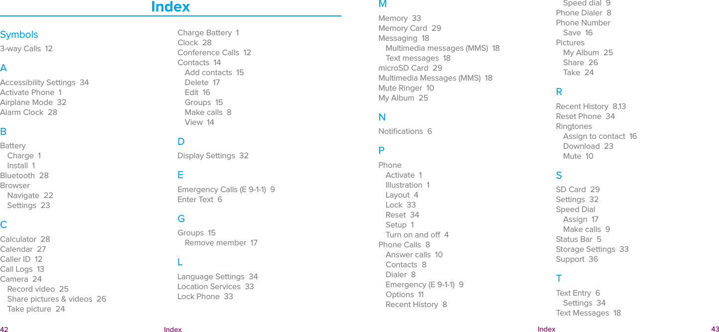  42 Index  Index 43IndexSymbols3-way Calls  12AAccessibility Settings  34Activate Phone  1Airplane Mode  32Alarm Clock  28BBatteryCharge  1Install  1Bluetooth  28BrowserNavigate  22Settings  23CCalculator  28Calendar  27Caller ID  12Call Logs  13Camera  24Record video  25Share pictures &amp; videos  26Take picture  24Charge Battery  1Clock  28Conference Calls  12Contacts  14Add contacts  15Delete  17Edit  16Groups  15Make calls  8View  14DDisplay Settings  32EEmergency Calls (E 9-1-1)  9Enter Text  6GGroups  15Remove member  17LLanguage Settings  34Location Services  33Lock Phone  33MMemory  33Memory Card  29Messaging  18Multimedia messages (MMS)  18Text messages  18microSD Card  29Multimedia Messages (MMS)  18Mute Ringer  10My Album  25NNotiﬁcations  6PPhoneActivate  1Illustration  1Layout  4Lock  33Reset  34Setup  1Turn on and o  4Phone Calls  8Answer calls  10Contacts  8Dialer  8Emergency (E 9-1-1)  9Options  11Recent History  8Speed dial  9Phone Dialer  8Phone NumberSave  16PicturesMy Album  25Share  26Take  24RRecent History  8,13Reset Phone  34RingtonesAssign to contact  16Download  23Mute  10SSD Card  29Settings  32Speed DialAssign  17Make calls  9Status Bar  5Storage Settings  33Support  36TText Entry  6Settings  34Text Messages  18