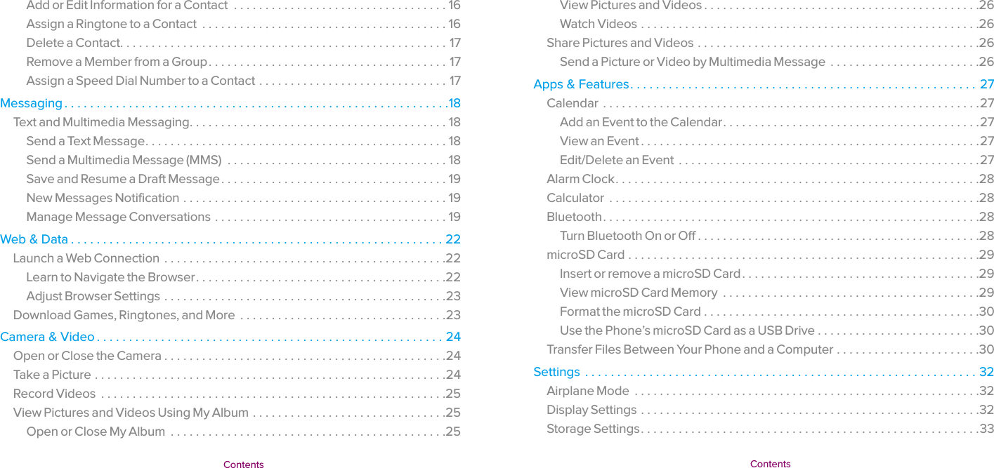   Contents  Contents View Pictures and Videos ............................................26Watch Videos ......................................................26Share Pictures and Videos .............................................26Send a Picture or Video by Multimedia Message  ........................26Apps &amp; Features ...................................................... 27Calendar ............................................................27Add an Event to the Calendar .........................................27View an Event ......................................................27Edit/Delete an Event  ................................................27Alarm Clock ..........................................................28Calculator  ...........................................................28Bluetooth ............................................................28Turn Bluetooth On or Off .............................................28microSD Card ........................................................29Insert or remove a microSD Card ......................................29View microSD Card Memory  .........................................29Format the microSD Card ............................................30Use the Phone’s microSD Card as a USB Drive ..........................30Transfer Files Between Your Phone and a Computer .......................30Settings .............................................................32Airplane Mode  .......................................................32Display Settings ......................................................32Storage Settings ......................................................33Add or Edit Information for a Contact  ..................................16Assign a Ringtone to a Contact  .......................................16Delete a Contact ....................................................17Remove a Member from a Group ......................................17Assign a Speed Dial Number to a Contact ..............................17Messaging ............................................................18Text and Multimedia Messaging .........................................18Send a Text Message ................................................18Send a Multimedia Message (MMS)  ...................................18Save and Resume a Draft Message ....................................19New Messages Notification ..........................................19Manage Message Conversations .....................................19Web &amp; Data ..........................................................22Launch a Web Connection  .............................................22Learn to Navigate the Browser ........................................22Adjust Browser Settings .............................................23Download Games, Ringtones, and More  .................................23Camera &amp; Video ......................................................24Open or Close the Camera .............................................24Take a Picture ........................................................24Record Videos  .......................................................25View Pictures and Videos Using My Album ...............................25Open or Close My Album  ............................................25