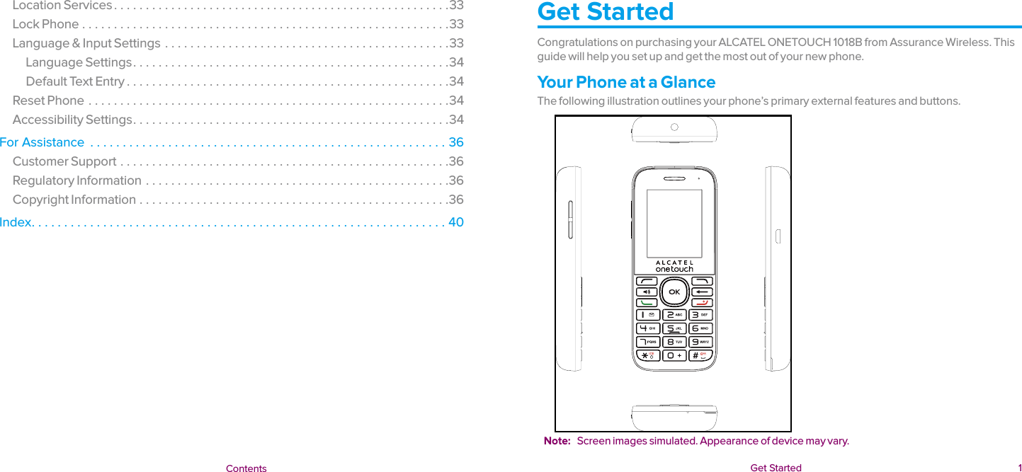  Get Started  1 f Get Started  ContentsLocation Services .....................................................33Lock Phone ..........................................................33Language &amp; Input Settings .............................................33Language Settings ..................................................34Default Text Entry ...................................................34Reset Phone .........................................................34Accessibility Settings ..................................................34For Assistance  .......................................................36Customer Support ....................................................36Regulatory Information ................................................36Copyright Information .................................................36Index ................................................................40Get StartedCongratulations on purchasing your ALCATEL ONETOUCH 1018B from Assurance Wireless. This guide will help you set up and get the most out of your new phone.Your Phone at a GlanceThe following illustration outlines your phone’s primary external features and buttons.Note:  Screen images simulated. Appearance of device may vary.