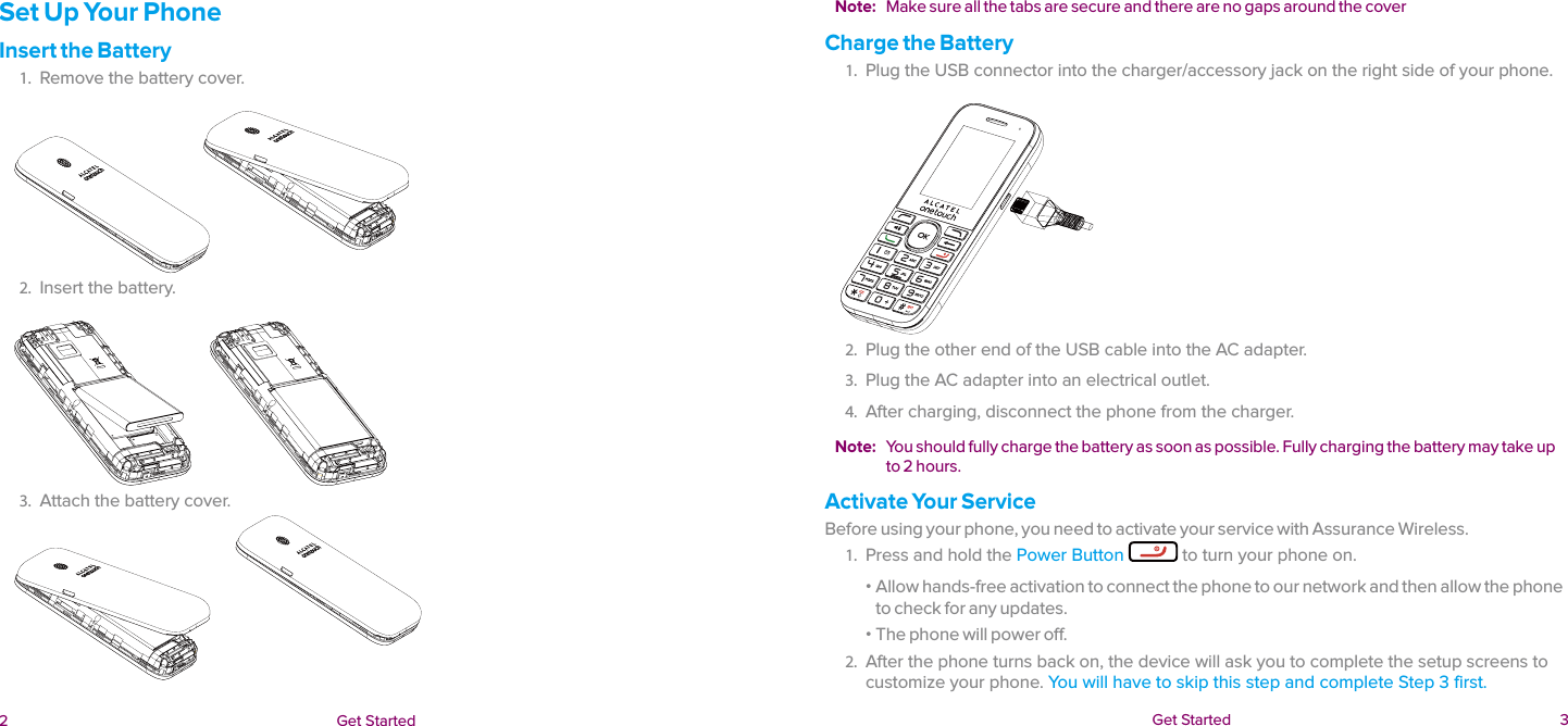  2 Get Started  Get Started  3Set Up Your PhoneInsert the Battery1.  Remove the battery cover.2.  Insert the battery.3.  Attach the battery cover.Note:  Make sure all the tabs are secure and there are no gaps around the coverCharge the Battery1.  Plug the USB connector into the charger/accessory jack on the right side of your phone.2.  Plug the other end of the USB cable into the AC adapter.3.  Plug the AC adapter into an electrical outlet.4.  After charging, disconnect the phone from the charger.Note:  You should fully charge the battery as soon as possible. Fully charging the battery may take up to 2 hours.Activate Your ServiceBefore using your phone, you need to activate your service with Assurance Wireless.1.  Press and hold the Power Button  to turn your phone on.  ɒ Allow hands-free activation to connect the phone to our network and then allow the phone to check for any updates.  ɒ The phone will power off.2.  After the phone turns back on, the device will ask you to complete the setup screens to customize your phone. You will have to skip this step and complete Step 3 first.