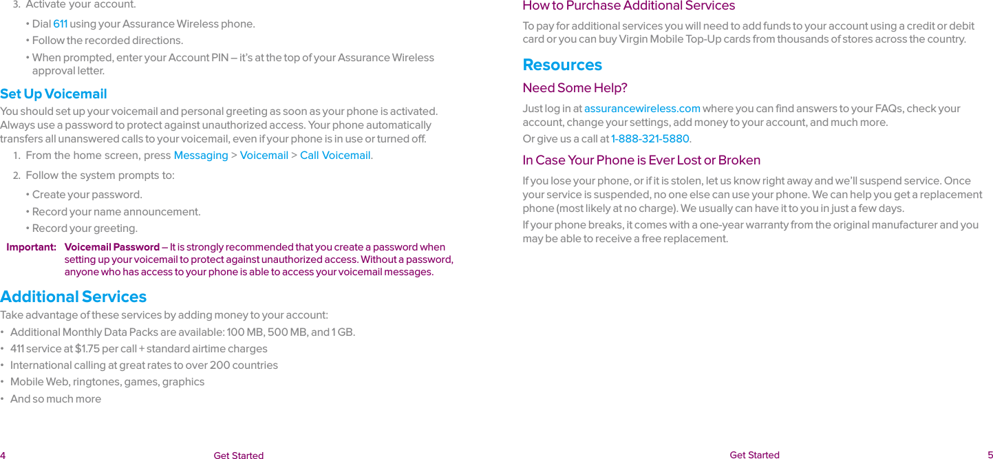  4 Get Started  Get Started  5How to Purchase Additional ServicesTo pay for additional services you will need to add funds to your account using a credit or debit card or you can buy Virgin Mobile Top-Up cards from thousands of stores across the country.ResourcesNeed Some Help?Just log in at assurancewireless.com where you can find answers to your FAQs, check your account, change your settings, add money to your account, and much more.Or give us a call at 1-888-321-5880.In Case Your Phone is Ever Lost or BrokenIf you lose your phone, or if it is stolen, let us know right away and we’ll suspend service. Once your service is suspended, no one else can use your phone. We can help you get a replacement phone (most likely at no charge). We usually can have it to you in just a few days.If your phone breaks, it comes with a one-year warranty from the original manufacturer and you may be able to receive a free replacement.3.  Activate your account. ɒ Dial 611 using your Assurance Wireless phone. ɒ Follow the recorded directions. ɒ When prompted, enter your Account PIN – it’s at the top of your Assurance Wireless approval letter.Set Up VoicemailYou should set up your voicemail and personal greeting as soon as your phone is activated. Always use a password to protect against unauthorized access. Your phone automatically transfers all unanswered calls to your voicemail, even if your phone is in use or turned off.1.  From the home screen, press Messaging &gt; Voicemail &gt; Call Voicemail.2.  Follow the system prompts to: ɒ Create your password. ɒ Record your name announcement. ɒ Record your greeting.Important:  Voicemail Password – It is strongly recommended that you create a password when setting up your voicemail to protect against unauthorized access. Without a password, anyone who has access to your phone is able to access your voicemail messages.Additional ServicesTake advantage of these services by adding money to your account: ɒ Additional Monthly Data Packs are available: 100 MB, 500 MB, and 1 GB. ɒ 411 service at $1.75 per call + standard airtime charges ɒ International calling at great rates to over 200 countries ɒ Mobile Web, ringtones, games, graphics ɒ And so much more