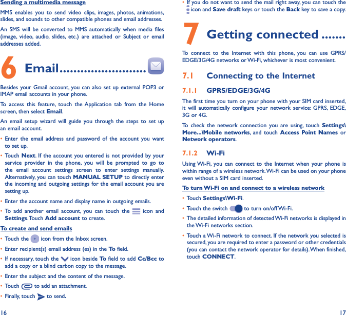 16 17Sending a multimedia messageMMS enables you to send video clips, images, photos, animations, slides, and sounds to other compatible phones and email addresses. An SMS will be converted to MMS automatically when media files (image, video, audio, slides, etc.) are attached or Subject or email addresses added.6  Email �������������������������Besides your Gmail account, you can also set up external POP3 or IMAP email accounts in your phone.To access this feature, touch the Application tab from the Home screen, then select Email.An email setup wizard will guide you through the steps to set up an email account.•  Enter the email address and password of the account you want to set up.•  Touch Next. If the account you entered is not provided by your service provider in the phone, you will be prompted to go to the email account settings screen to enter settings manually. Alternatively, you can touch MANUAL SETUP to directly enter the incoming and outgoing settings for the email account you are setting up.•  Enter the account name and display name in outgoing emails.•  To add another email account, you can touch the   icon and Settings. Touch  Add account to create.To create and send emails•  Touch the   icon from the Inbox screen.•  Enter recipient(s) email address (es) in the To  field.•  If necessary, touch the   icon beside To  field to add Cc/Bcc to add a copy or a blind carbon copy to the message.•  Enter the subject and the content of the message.•  Touch   to add an attachment.•  Finally, touch   to send�•  If you do not want to send the mail right away, you can touch the  icon and Save draft keys or touch the Back key to save a copy. 7 Getting connected �������To connect to the Internet with this phone, you can use GPRS/EDGE/3G/4G networks or Wi-Fi, whichever is most convenient.7�1  Connecting to the Internet7�1�1  GPRS/EDGE/3G/4GThe first time you turn on your phone with your SIM card inserted, it will automatically configure your network service: GPRS, EDGE, 3G or 4G. To check the network connection you are using, touch Settings\More���\Mobile networks, and touch Access Point Names or Network operators.7�1�2  Wi-FiUsing Wi-Fi, you can connect to the Internet when your phone is within range of a wireless network. Wi-Fi can be used on your phone even without a SIM card inserted.To turn Wi-Fi on and connect to a wireless network•  Touch Settings\Wi-Fi.•  Touch the switch   to turn on/off Wi-Fi.•  The detailed information of detected Wi-Fi networks is displayed in the Wi-Fi networks section.•  Touch a Wi-Fi network to connect. If the network you selected is secured, you are required to enter a password or other credentials (you can contact the network operator for details). When finished, touch CONNECT.