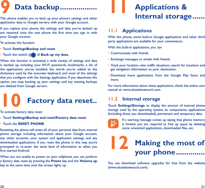 20 219 Data backup ������������������This phone enables you to back up your phone’s settings and other application data to Google servers, with your Google account. If you replace your phone, the settings and data you’ve backed up are restored onto the new phone the first time you sign in with your Google account. To activate this function:•  Touch Settings\Backup and reset.•  Touch the switch   of Back up my data.When this function is activated, a wide variety of settings and data is backed up, including your Wi-Fi passwords, bookmarks, a list of the applications you’ve installed, the words you’ve added to the dictionary used by the onscreen keyboard, and most of the settings that you configure with the Settings application. If you deactivate this option, you stop backing up your settings, and any existing backups are deleted from Google servers.10 Factory data reset��To activate factory data reset:•  Touch Settings\Backup and reset\Factory data reset.•  Touch the RESET PHONE.Resetting the phone will erase all of your personal data from internal phone storage, including information about your Google account, any other accounts, your system and application settings, and any downloaded applications. If you reset the phone in this way, you’re prompted to re-enter the same kind of information as when you first started Android.When you are unable to power on your cellphone, you can perform a factory data reset by pressing the Power key and the Volume up key at the same time until the screen lights up.11  Applications  &amp; Internal storage ������11�1  ApplicationsWith this phone, some built-in Google applications and other third party applications are available for your convenience.With the built-in applications, you can•  Communicate with friends.•  Exchange messages or emails with friends.•  Track your location, view traffic situations, search for locations and get navigation information to your destination.•  Download more applications from the Google Play Store and more.For more information about these applications, check the online user manual at: www.alcatelonetouch.com.11�2  Internal storageTouch  Settings\Storage to display the amount of internal phone storage used by the operating system, its components, applications (including those you downloaded), permanent and temporary data.If a warning message comes up saying that phone memory is limited, you are required to free up space by deleting some unwanted applications, downloaded files, etc.12  Making the most of your phone ��������������You can download software upgrades for free from the website  (www.alcatelonetouch.com). 