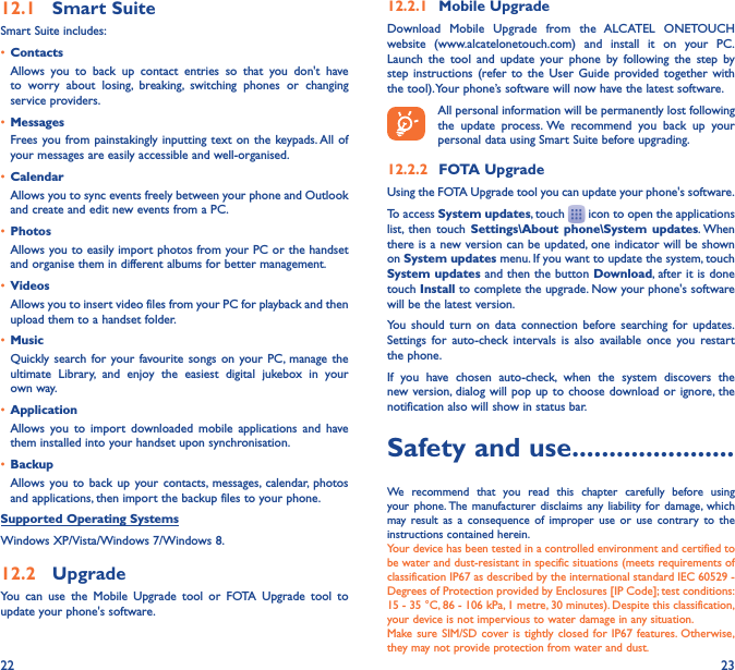 22 2312�1  Smart SuiteSmart Suite includes:•  ContactsAllows you to back up contact entries so that you don&apos;t have to worry about losing, breaking, switching phones or changing service providers.•  MessagesFrees you from painstakingly inputting text on the keypads. All of your messages are easily accessible and well-organised.•  CalendarAllows you to sync events freely between your phone and Outlook and create and edit new events from a PC.•  PhotosAllows you to easily import photos from your PC or the handset and organise them in different albums for better management.•  VideosAllows you to insert video files from your PC for playback and then upload them to a handset folder.•  MusicQuickly search for your favourite songs on your PC, manage the ultimate Library, and enjoy the easiest digital jukebox in your own way. •  Application Allows you to import downloaded mobile applications and have them installed into your handset upon synchronisation.•  BackupAllows you to back up your contacts, messages, calendar, photos and applications, then import the backup files to your phone.Supported Operating SystemsWindows XP/Vista/Windows 7/Windows 8.12�2  UpgradeYou can use the Mobile Upgrade tool or FOTA Upgrade tool to update your phone&apos;s software.12�2�1  Mobile UpgradeDownload Mobile Upgrade from the ALCATEL ONETOUCH website (www.alcatelonetouch.com) and install it on your PC. Launch the tool and update your phone by following the step by step instructions (refer to the User Guide provided together with the tool). Your phone’s software will now have the latest software. All personal information will be permanently lost following the update process. We recommend you back up your personal data using Smart Suite before upgrading.12�2�2  FOTA UpgradeUsing the FOTA Upgrade tool you can update your phone&apos;s software.To access System updates, touch   icon to open the applications list, then touch Settings\About phone\System updates. When there is a new version can be updated, one indicator will be shown on System updates menu. If you want to update the system, touch System updates and then the button Download, after it is done  touch Install to complete the upgrade. Now your phone&apos;s software will be the latest version.You should turn on data connection before searching for updates. Settings for auto-check intervals is also available once you restart the phone.If you have chosen auto-check, when the system discovers the new version, dialog will pop up to choose download or ignore, the notification also will show in status bar.Safety and use ����������������������We recommend that you read this chapter carefully before using your phone. The manufacturer disclaims any liability for damage, which may result as a consequence of improper use or use contrary to the instructions contained herein.Your device has been tested in a controlled environment and certified to be water and dust-resistant in specific situations (meets requirements of classification IP67 as described by the international standard IEC 60529 - Degrees of Protection provided by Enclosures [IP Code]; test conditions: 15 - 35 °C, 86 - 106 kPa, 1 metre, 30 minutes). Despite this classification, your device is not impervious to water damage in any situation.Make sure SIM/SD cover is tightly closed for IP67 features. Otherwise, they may not provide protection from water and dust.
