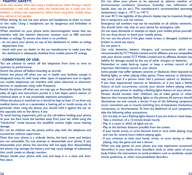 24 25• TRAFFIC SAFETY:Given that studies show that using a mobile phone while driving a vehicle constitutes a real risk, even when the hands-free kit is used (car kit, headset...), drivers are requested to refrain from using their mobile when the vehicle is not parked.When driving, do not use your phone and headphone to listen to music or the radio. Using a headphone can be dangerous and forbidden in some areas.When switched on, your phone emits electromagnetic waves that can interfere with the vehicle’s electronic systems such as ABS anti-lock brakes or airbags. To ensure that there is no problem:-  do not place your phone on top of the dashboard or within an airbag deployment area,-  check with your car dealer or the car manufacturer to make sure that the dashboard is adequately shielded from mobile phone RF energy.• CONDITIONS OF USE:You are advised to switch off the telephone from time to time to optimise its performance.Switch the phone off before boarding an aircraft.Switch the phone off when you are in health care facilities, except in designated areas. As with many other types of equipment now in regular use, mobile telephones can interfere with other electrical or electronic devices, or equipment using radio frequency.Switch the phone off when you are near gas or flammable liquids. Strictly obey all signs and instructions posted in a fuel depot, petrol station, or chemical plant, or in any potentially explosive atmosphere.When the phone is switched on, it should be kept at least 15 cm from any medical device such as a pacemaker, a hearing aid or insulin pump, etc. In particular when using the phone, you should hold it against the ear on the opposite side to the device, if any. To avoid hearing impairment, pick up the call before holding your phone to your ear. Also move the handset away from your ear while using the “hands-free” mode because the amplified volume might cause hearing damage.Do not let children use the phone and/or play with the telephone and accessories without supervision.Note that your phone is a unibody device, the back cover and battery are not removable. Do not attempt to disassemble your phone. If you disassemble your phone the warranty will not apply. Also disassembling the phone may damage the battery, and may cause leakage of substances that could create an allergic reaction.Always handle your phone with care and keep it in a clean and dust-free place.Do not allow your phone to be exposed to adverse weather or environmental conditions (moisture, humidity, rain, infiltration of liquids, dust, sea air, etc.). The manufacturer’s recommended operating temperature range is -10°C to +45°C. At over 45°C the legibility of the phone’s display may be impaired, though this is temporary and not serious. Emergency call numbers may not be reachable on all cellular networks. You should never rely only on your phone for emergency calls.Do not open, dismantle or attempt to repair your mobile phone yourself.Do not drop, throw or bend your mobile phone.Do not use the phone if the glass made screen, is damaged, cracked or broken to avoid any injury. Do not paint it.Use only batteries, battery chargers, and accessories which are recommended by TCT Mobile Limited and its affiliates and are compatible with your phone model. TCT Mobile Limited and its affiliates disclaim any liability for damage caused by the use of other chargers or batteries.Remember to make back-up copies or keep a written record of all important information stored in your phone.Some people may suffer epileptic seizures or blackouts when exposed to flashing lights, or when playing video games. These seizures or blackouts may occur even if a person never had a previous seizure or blackout. If you have experienced seizures or blackouts, or if you have a family history of such occurrences, consult your doctor before playing video games on your phone or enabling a flashing-lights feature on your phone. Parents should monitor their children’s use of video games or other features that incorporate flashing lights on the phones. All persons should discontinue use and consult a doctor if any of the following symptoms occur: convulsion, eye or muscle twitching, loss of awareness, involuntary movements, or disorientation. To limit the likelihood of such symptoms, take the following safety precautions:-  Do not play or use a flashing-lights feature if you are tired or need sleep.-  Take a minimum of a 15-minute break hourly.-  Play in a room in which all lights are on.-  Play at the farthest distance possible from the screen.-  If your hands, wrists, or arms become tired or sore while playing, stop and rest for several hours before playing again.-  If you continue to have sore hands, wrists, or arms during or after playing, stop the game and see a doctor.When you play games on your phone, you may experience occasional discomfort in your hands, arms, shoulders, neck, or other parts of your body. Follow the instructions to avoid problems such as tendinitis, carpal tunnel syndrome, or other musculoskeletal disorders.