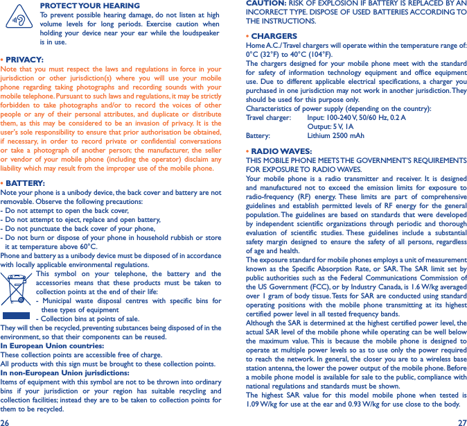 26 27PROTECT YOUR  HEARINGTo prevent possible hearing damage, do not listen at high volume levels for long periods. Exercise caution when holding your device near your ear while the loudspeaker is in use.• PRIVACY:Note that you must respect the laws and regulations in force in your jurisdiction or other jurisdiction(s) where you will use your mobile phone regarding taking photographs and recording sounds with your mobile telephone. Pursuant to such laws and regulations, it may be strictly forbidden to take photographs and/or to record the voices of other people or any of their personal attributes, and duplicate or distribute them, as this may be considered to be an invasion of privacy. It is the user&apos;s sole responsibility to ensure that prior authorisation be obtained, if necessary, in order to record private or confidential conversations or take a photograph of another person; the manufacturer, the seller or vendor of your mobile phone (including the operator) disclaim any liability which may result from the improper use of the mobile phone.• BATTERY:Note your phone is a unibody device, the back cover and battery are not removable. Observe the following precautions: - Do not attempt to open the back cover,- Do not attempt to eject, replace and open battery,- Do not punctuate the back cover of your phone,-  Do not burn or dispose of your phone in household rubbish or store it at temperature above 60°C.Phone and battery as a unibody device must be disposed of in accordance with locally applicable environmental regulations.This symbol on your telephone, the battery and the accessories means that these products must be taken to collection points at the end of their life:- Municipal waste disposal centres with specific bins for  these types of equipment- Collection bins at points of sale. They will then be recycled, preventing substances being disposed of in the environment, so that their components can be reused.In European Union countries:These collection points are accessible free of charge.All products with this sign must be brought to these collection points.In non-European Union jurisdictions:Items of equipment with this symbol are not to be thrown into ordinary bins if your jurisdiction or your region has suitable recycling and collection facilities; instead they are to be taken to collection points for them to be recycled.CAUTION: RISK OF EXPLOSION IF BATTERY IS REPLACED BY AN INCORRECT TYPE. DISPOSE OF USED BATTERIES ACCORDING TO THE INSTRUCTIONS.• CHARGERSHome A.C./ Travel chargers will operate within the temperature range of: 0°C (32°F) to 40°C (104°F).The chargers designed for your mobile phone meet with the standard for safety of information technology equipment and office equipment use. Due to different applicable electrical specifications, a charger you purchased in one jurisdiction may not work in another jurisdiction. They should be used for this purpose only.Characteristics of power supply (depending on the country):Travel charger:  Input: 100-240 V, 50/60 Hz, 0.2 A           Output: 5 V, 1A Battery:           Lithium 2500 mAh• RADIO WAVES:THIS MOBILE PHONE MEETS THE GOVERNMENT’S REQUIREMENTS FOR  EXPOSURE TO RADIO WAVES.Your mobile phone is a radio transmitter and receiver. It is designed and manufactured not to exceed the emission limits for exposure to radio-frequency (RF) energy. These limits are part of comprehensive guidelines and establish permitted levels of RF energy for the general population. The guidelines are based on standards that were developed by independent scientific organizations through periodic and thorough evaluation of scientific studies. These guidelines include a substantial safety margin designed to ensure the safety of all persons, regardless of age and health.The exposure standard for mobile phones employs a unit of measurement known as the Specific Absorption Rate, or SAR. The SAR limit set by public authorities such as the Federal Communications Commission of the US Government (FCC), or by Industry Canada, is 1.6 W/kg averaged over 1 gram of body tissue. Tests for SAR are conducted using standard operating positions with the mobile phone transmitting at its highest certified power level in all tested frequency bands.Although the SAR is determined at the highest certified power level, the actual SAR level of the mobile phone while operating can be well below the maximum value. This is because the mobile phone is designed to operate at multiple power levels so as to use only the power required to reach the network. In general, the closer you are to a wireless base station antenna, the lower the power output of the mobile phone. Before a mobile phone model is available for sale to the public, compliance with national regulations and standards must be shown.The highest SAR value for this model mobile phone when tested is  1.09 W/kg for use at the ear and 0.93 W/kg for use close to the body. 