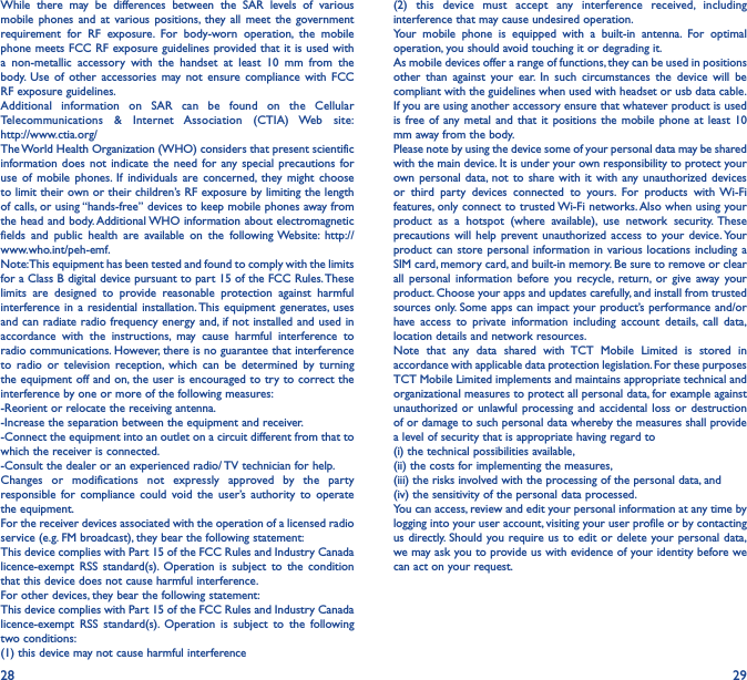 28 29While there may be differences between the SAR levels of various mobile phones and at various positions, they all meet the government requirement for RF exposure. For body-worn operation, the mobile phone meets FCC RF exposure guidelines provided that it is used with a non-metallic accessory with the handset at least 10 mm from the body. Use of other accessories may not ensure compliance with FCC RF exposure guidelines.Additional information on SAR can be found on the Cellular Telecommunications &amp; Internet Association (CTIA) Web site:  http://www.ctia.org/The World Health Organization (WHO) considers that present scientific information does not indicate the need for any special precautions for use of mobile phones. If individuals are concerned, they might choose to limit their own or their children’s RF exposure by limiting the length of calls, or using “hands-free” devices to keep mobile phones away from the head and body. Additional WHO information about electromagnetic fields and public health are available on the following Website: http://www.who.int/peh-emf. Note: This equipment has been tested and found to comply with the limits for a Class B digital device pursuant to part 15 of the FCC Rules. These limits are designed to provide reasonable protection against harmful interference in a residential installation. This equipment generates, uses and can radiate radio frequency energy and, if not installed and used in accordance with the instructions, may cause harmful interference to radio communications. However, there is no guarantee that interference to radio or television reception, which can be determined by turning the equipment off and on, the user is encouraged to try to correct the interference by one or more of the following measures:-Reorient or relocate the receiving antenna.-Increase the separation between the equipment and receiver.-Connect the equipment into an outlet on a circuit different from that to which the receiver is connected.-Consult the dealer or an experienced radio/ TV technician for help.Changes or modifications not expressly approved by the party responsible for compliance could void the user’s authority to operate the equipment.For the receiver devices associated with the operation of a licensed radio service (e.g. FM broadcast), they bear the following statement:This device complies with Part 15 of the FCC Rules and Industry Canada licence-exempt RSS standard(s). Operation is subject to the condition that this device does not cause harmful interference.For other devices, they bear the following statement:This device complies with Part 15 of the FCC Rules and Industry Canada licence-exempt RSS standard(s). Operation is subject to the following two conditions:(1) this device may not cause harmful interference(2) this device must accept any interference received, including interference that may cause undesired operation.Your mobile phone is equipped with a built-in antenna. For optimal operation, you should avoid touching it or degrading it.As mobile devices offer a range of functions, they can be used in positions other than against your ear. In such circumstances the device will be compliant with the guidelines when used with headset or usb data cable. If you are using another accessory ensure that whatever product is used is free of any metal and that it positions the mobile phone at least 10 mm away from the body.Please note by using the device some of your personal data may be shared with the main device. It is under your own responsibility to protect your own personal data, not to share with it with any unauthorized devices or third party devices connected to yours. For products with Wi-Fi features, only connect to trusted Wi-Fi networks. Also when using your product as a hotspot (where available), use network security. These precautions will help prevent unauthorized access to your device. Your product can store personal information in various locations including a SIM card, memory card, and built-in memory. Be sure to remove or clear all personal information before you recycle, return, or give away your product. Choose your apps and updates carefully, and install from trusted sources only. Some apps can impact your product’s performance and/or have access to private information including account details, call data, location details and network resources.Note that any data shared with TCT Mobile Limited is stored in accordance with applicable data protection legislation. For these purposes TCT Mobile Limited implements and maintains appropriate technical and organizational measures to protect all personal data, for example against unauthorized or unlawful processing and accidental loss or destruction of or damage to such personal data whereby the measures shall provide a level of security that is appropriate having regard to (i) the technical possibilities available, (ii) the costs for implementing the measures, (iii) the risks involved with the processing of the personal data, and (iv) the sensitivity of the personal data processed. You can access, review and edit your personal information at any time by logging into your user account, visiting your user profile or by contacting us directly. Should you require us to edit or delete your personal data, we may ask you to provide us with evidence of your identity before we can act on your request.