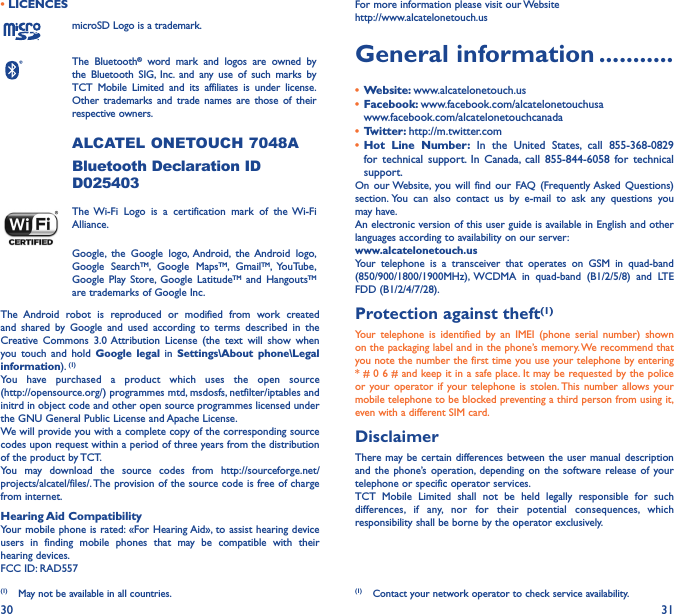 30 31• LICENCESmicroSD Logo is a trademark.The Bluetooth® word mark and logos are owned by the Bluetooth SIG, Inc. and any use of such marks by TCT Mobile Limited and its affiliates is under license. Other trademarks and trade names are those of their respective owners. ALCATEL ONETOUCH 7048ABluetooth Declaration ID D025403The Wi-Fi Logo is a certification mark of the Wi-Fi Alliance.Google, the Google logo, Android, the Android logo, Google SearchTM, Google MapsTM, GmailTM, YouTube, Google Play Store, Google LatitudeTM and HangoutsTM are trademarks of Google Inc.The Android robot is reproduced or modified from work created and shared by Google and used according to terms described in the Creative Commons 3.0 Attribution License (the text will show when you touch and hold Google legal in Settings\About phone\Legal information). (1)You have purchased a product which uses the open source  (http://opensource.org/) programmes mtd, msdosfs, netfilter/iptables and initrd in object code and other open source programmes licensed under the GNU General Public License and Apache License.We will provide you with a complete copy of the corresponding source codes upon request within a period of three years from the distribution of the product by TCT.You may download the source codes from http://sourceforge.net/projects/alcatel/files/. The provision of the source code is free of charge from internet.Hearing Aid CompatibilityYour mobile phone is rated: «For Hearing Aid», to assist hearing device users in finding mobile phones that may be compatible with their hearing devices.FCC ID: RAD557(1)  May not be available in all countries.For more information please visit our Website  http://www.alcatelonetouch.usGeneral information �����������•  Website: www.alcatelonetouch.us•  Facebook: www.facebook.com/alcatelonetouchusa  www.facebook.com/alcatelonetouchcanada•  Twitter: http://m.twitter.com•  Hot Line Number: In the United States, call 855-368-0829 for technical support. In Canada, call 855-844-6058 for technical support.On our Website, you will find our FAQ (Frequently Asked Questions) section. You can also contact us by e-mail to ask any questions you may have. An electronic version of this user guide is available in English and other languages according to availability on our server: www�alcatelonetouch�usYour telephone is a transceiver that operates on GSM in quad-band (850/900/1800/1900MHz), WCDMA in quad-band (B1/2/5/8) and LTE FDD (B1/2/4/7/28).Protection against theft(1)Your telephone is identified by an IMEI (phone serial number) shown on the packaging label and in the phone’s memory. We recommend that you note the number the first time you use your telephone by entering * # 0 6 # and keep it in a safe place. It may be requested by the police or your operator if your telephone is stolen. This number allows your mobile telephone to be blocked preventing a third person from using it, even with a different SIM card.DisclaimerThere may be certain differences between the user manual description and the phone’s operation, depending on the software release of your telephone or specific operator services.TCT Mobile Limited shall not be held legally responsible for such differences, if any, nor for their potential consequences, which responsibility shall be borne by the operator exclusively.(1)  Contact your network operator to check service availability.