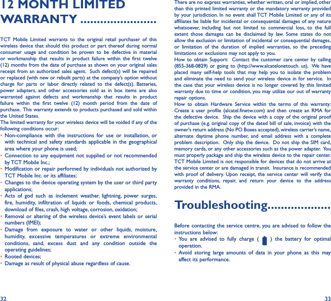 32 3312 MONTH LIMITED WARRANTY �����������������������TCT Mobile Limited warrants to the original retail purchaser of this wireless device that should this product or part thereof during normal consumer usage and condition be proven to be defective in material or workmanship that results in product failure within the first twelve (12) months from the date of purchase as shown on your original sales receipt from an authorized sales agent.  Such defect(s) will be repaired or replaced (with new or rebuilt parts) at the company’s option without charge for parts or labor directly related to the defect(s). Batteries, power adapters, and other accessories sold as in box items are also warranted against defects and workmanship that results in product failure within the first twelve (12) month period from the date of purchase.  This warranty extends to products purchased and sold within the United States. The limited warranty for your wireless device will be voided if any of the following conditions occur: •  Non-compliance with the instructions for use or installation, or with technical and safety standards applicable in the geographical area where your phone is used;•  Connection to any equipment not supplied or not recommended by TCT Mobile Inc.;•  Modification or repair performed by individuals not authorized by TCT Mobile Inc. or its affiliates; •  Changes to the device operating system by the user or third party applications;•  Acts of god such as inclement weather, lightning, power surges, fire, humidity, infiltration of liquids or foods, chemical products, download of files, crash, high voltage, corrosion, oxidation;•  Removal or altering of the wireless device’s event labels or serial numbers (IMEI);•  Damage from exposure to water or other liquids, moisture, humidity, excessive temperatures or extreme environmental conditions, sand, excess dust and any condition outside the operating guidelines;•  Rooted devices;•  Damage as result of physical abuse regardless of cause. There are no express warranties, whether written, oral or implied, other than this printed limited warranty or the mandatory warranty provided by your jurisdiction. In no event shall TCT Mobile Limited or any of its affiliates be liable for incidental or consequential damages of any nature whatsoever, including but not limited to commercial loss, to the full extent those damages can be disclaimed by law. Some states do not allow the exclusion or limitation of incidental or consequential damages, or limitation of the duration of implied warranties, so the preceding limitations or exclusions may not apply to you.How to obtain Support:  Contact the customer care center by calling (855-368-0829) or going to (http://www.alcatelonetouch. us).  We have placed many self-help tools that may help you to isolate the problem and eliminate the need to send your wireless device in for service.  In the case that your wireless device is no longer covered by this limited warranty due to time or condition, you may utilize our out of warranty repair options. How to obtain Hardware Service within the terms of this warranty: Create a user profile (alcatel.finetw.com) and then create an RMA for the defective device.  Ship the device with a copy of the original proof of purchase (e.g. original copy of the dated bill of sale, invoice) with the owner&apos;s return address (No PO Boxes accepted), wireless carrier’s name, alternate daytime phone number, and email address with a complete problem description.  Only ship the device.  Do not ship the SIM card, memory cards, or any other accessories such as the power adapter.  You must properly package and ship the wireless device to the repair center.  TCT Mobile Limited is not responsible for devices that do not arrive at the service center or are damaged in transit.  Insurance is recommended with proof of delivery. Upon receipt, the service center will verify the warranty conditions, repair, and return your device to the address provided in the RMA.  Troubleshooting�������������������Before contacting the service centre, you are advised to follow the instructions below:•  You are advised to fully charge (   ) the battery for optimal operation.•  Avoid storing large amounts of data in your phone as this may affect its performance.