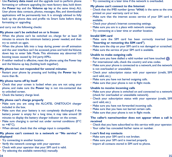 34 35•  Use Factory data reset and the upgrade tool to perform phone formatting or software upgrading (to reset factory data, hold down the Power key and the Volume up key at the same time). ALL User phone data: contacts, photos, messages, files, and downloaded applications will be permanently lost. It is strongly advised to fully back up the phone data and profile via Smart Suite before doing formatting or upgrading. and carry out the following checks:My phone can&apos;t be switched on or is frozen•  When the phone can&apos;t be switched on, charge for at least 20 minutes to ensure the minimum battery power needed, and then try to switch on again.•  When the phone falls into a loop during power on-off animation and the user interface can&apos;t be accessed, press and hold the Volume down key to enter Safe Mode. This eliminates any abnormal OS booting issues caused by 3rd party APKs.•  If neither method is effective, reset the phone using the Power key and the Volume up key, (holding both together).My phone has not responded for several minutes•  Restart your phone by pressing and holding the Power key for more than 8s.My phone turns off by itself•  Check that your screen is locked when you are not using your phone, and make sure the Power key is not mis-contacted due to unlocked screen.•  Check the battery charge level.My phone can&apos;t charge properly•  Make sure you are using the ALCATEL ONETOUCH charger included in the box.•  Make sure that your battery is not completely discharged; if the battery power is empty for a long time, it may take around 20 minutes to display the battery charger indicator on the screen.•  Make sure charging is carried out under normal conditions (0°C to +40°C).•  When abroad, check that the voltage input is compatible.My phone can&apos;t connect to a network or “No service” is displayed•  Try connecting in another location.•  Verify the network coverage with your operator.•  Check with your operator that your SIM card is valid.•  Try selecting the available network(s) manually.•  Try connecting at a later time if the network is overloaded.My phone can&apos;t connect to the Internet•  Check that the IMEI number (press *#06#) is the same as the one printed on your warranty card or box.•  Make sure that the internet access service of your SIM card is available.•  Check your phone&apos;s Internet connecting settings.•  Make sure you are in a place with network coverage.•  Try connecting at a later time or another location.Invalid SIM card•  Make sure the SIM card has been correctly inserted (see &quot;Inserting or removing the SIM card&quot;).•  Make sure the chip on your SIM card is not damaged or scratched.•  Make sure the service of your SIM card is available.Unable to make outgoing calls•  Make sure you have dialled a valid number and have touched  .•  For international calls, check the country and area codes.•  Make sure your phone is connected to a network, and the network is not overloaded or unavailable.•  Check your subscription status with your operator (credit, SIM card valid, etc.).•  Make sure you have not barred outgoing calls.•  Make sure that your phone is not in flight mode.Unable to receive incoming calls•  Make sure your phone is switched on and connected to a network (check for overloaded or unavailable network).•  Check your subscription status with your operator (credit, SIM card valid, etc.).•  Make sure you have not forwarded incoming calls.•  Make sure that you have not barred certain calls.•  Make sure that your phone is not in flight mode.The caller’s name/number does not appear when a call is received•  Check that you have subscribed to this service with your operator.•  Your caller has concealed his/her name or number.I can&apos;t find my contacts•  Make sure your SIM card is not broken.•  Make sure your SIM card is inserted properly.•  Import all contacts stored in SIM card to phone.