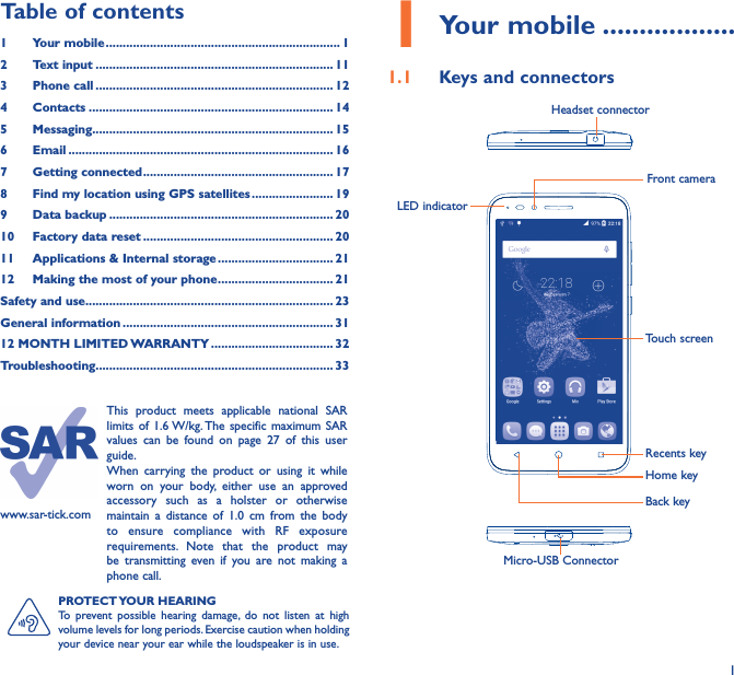 11 Your mobile ������������������1�1  Keys and connectorsMicro-USB ConnectorFront cameraHeadset connectorLED indicatorHome keyTouch screenBack keyRecents keyPROTECT YOUR  HEARINGTo prevent possible hearing damage, do not listen at high volume levels for long periods. Exercise caution when holding your device near your ear while the loudspeaker is in use.www.sar-tick.comThis product meets applicable national SAR limits of 1.6 W/kg. The specific maximum SAR values can be found on page 27 of this user guide.When carrying the product or using it while worn on your body, either use an approved accessory such as a holster or otherwise maintain a distance of 1.0 cm from the body to ensure compliance with RF exposure requirements. Note that the product may be transmitting even if you are not making a phone call.Table of contents1  Your mobile ��������������������������������������������������������������������� 12  Text input ���������������������������������������������������������������������� 113  Phone call ���������������������������������������������������������������������� 124 Contacts ������������������������������������������������������������������������ 145 Messaging����������������������������������������������������������������������� 156   Email ������������������������������������������������������������������������������ 167  Getting connected �������������������������������������������������������� 178  Find my location using GPS satellites ������������������������ 199  Data backup ������������������������������������������������������������������ 2010  Factory data reset �������������������������������������������������������� 2011   Applications &amp; Internal storage ���������������������������������� 2112   Making the most of your phone ���������������������������������� 21Safety and use ������������������������������������������������������������������������� 23General information �������������������������������������������������������������� 3112 MONTH LIMITED WARRANTY ������������������������������������ 32Troubleshooting���������������������������������������������������������������������� 33