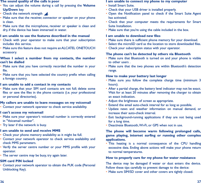 36 37The sound quality of the calls is poor•  You can adjust the volume during a call by pressing the Volume Up/Down key.•  Check the network strength  .•  Make sure that the receiver, connector or speaker on your phone is clean.•  Make sure that the microphone, receiver or speaker is clean and dry, if the device has been immersed in water.I am unable to use the features described in the manual•  Check with your operator to make sure that your subscription includes this service.•  Make sure this feature does not require an ALCATEL ONETOUCH accessory.When I select a number from my contacts, the number can&apos;t be dialled•  Make sure that you have correctly recorded the number in your file.•  Make sure that you have selected the country prefix when calling a foreign country.I am unable to add a contact in my contacts•  Make sure that your SIM card contacts are not full; delete some files or save the files in the phone contacts (i.e. your professional or personal directories).My callers are unable to leave messages on my voicemail•  Contact your network operator to check service availability.I can&apos;t access my voicemail•  Make sure your operator’s voicemail number is correctly entered in &quot;Voicemail number&quot;.•  Try later if the network is busy.I am unable to send and receive MMS•  Check your phone memory availability as it might be full.•  Contact your network operator to check service availability and check MMS parameters.•  Verify the server centre number or your MMS profile with your operator.•  The server centre may be busy, try again later.SIM card PIN locked•  Contact your network operator to obtain the PUK code (Personal Unblocking Key).I am unable to connect my phone to my computer•  Install Smart Suite.•  Check that your USB driver is installed properly.•  Open the Notification panel to check if the Smart Suite Agent has activated.•  Check that your computer meets the requirements for Smart Suite Installation.•  Make sure that you’re using the cable included in the box.I am unable to download new files•  Make sure there is sufficient phone memory for your download.•  Select the microSD card as the location to store downloaded files.•  Check your subscription status with your operator.The phone can&apos;t be detected by others via Bluetooth•  Make sure that Bluetooth is turned on and your phone is visible to other users .•  Make sure that the two phones are within Bluetooth’s detection range.How to make your battery last longer•  Make sure you follow the complete charge time (minimum 3 hours).•  After a partial charge, the battery level indicator may not be exact. Wait for at least 20 minutes after removing the charger to obtain an exact indication.•  Adjust the brightness of screen as appropriate.•  Extend the email auto-check interval for as long as possible.•  Update news and weather information on manual demand, or increase their auto-check interval.•  Exit background-running applications if they are not being used for a long time.•  Deactivate Bluetooth, Wi-Fi, or GPS when not in use.The phone will become warm following prolonged calls, game playing, internet surfing or running other complex applications� •  This heating is a normal consequence of the CPU handling excessive data. Ending above actions will make your phone return to normal temperatures.How to properly care for my phone for water resistanceThe device may be damaged if water or dust enters the device.  Follow these tips carefully to prevent damage to the device:•  Make sure SIM/SD cover and other covers are tightly closed. 