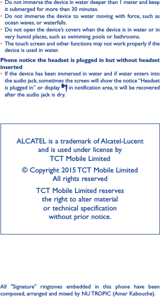 ALCATEL is a trademark of Alcatel-Lucent and is used under license by  TCT Mobile Limited © Copyright 2015 TCT Mobile Limited  All rights reservedTCT Mobile Limited reserves  the right to alter material  or technical specification  without prior notice.All &quot;Signature&quot; ringtones embedded in this phone have been composed, arranged and mixed by NU TROPIC (Amar Kabouche).•  Do not immerse the device in water deeper than 1 meter and keep it submerged for more than 30 minutes.•  Do not immerse the device to water moving with force, such as ocean waves, or waterfalls.•  Do not open the device’s covers when the device is in water or in very humid places, such as swimming pools or bathrooms. •  The touch screen and other functions may not work properly if the device is used in water.Phone notice the headset is plugged in but without headset inserted•  If the device has been immersed in water and if water enters into the audio jack, sometimes the screen will show the notice “Headset is plugged in” or display   in notification area, it will be recovered after the audio jack is dry. 