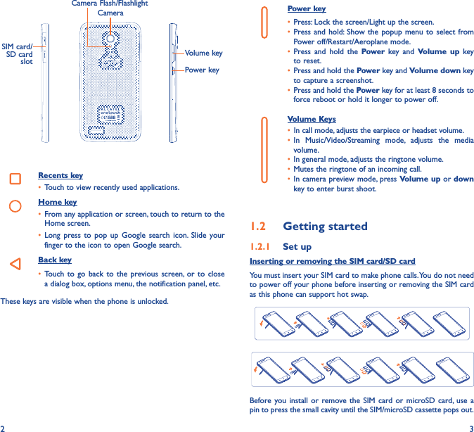 2 3CameraCamera Flash/FlashlightSIM card/SD  card  slotVolume keyPower keyRecents key•  Touch to view recently used applications.Home key•  From any application or screen, touch to return to the Home screen.•  Long press to pop up Google search icon. Slide your finger to the icon to open Google search.Back key•  Touch to go back to the previous screen, or to close a dialog box, options menu, the notification panel, etc.These keys are visible when the phone is unlocked. Power key•  Press: Lock the screen/Light up the screen.•  Press and hold: Show the popup menu to select from Power off/Restart/Aeroplane mode.•  Press and hold the Power key and Volume up key to reset.•  Press and hold the Power key and Volume down key to capture a screenshot.•  Press and hold the Power key for at least 8 seconds to force reboot or hold it longer to power off.Volume Keys •  In call mode, adjusts the earpiece or headset volume.•  In Music/Video/Streaming mode, adjusts the media volume.•  In general mode, adjusts the ringtone volume.•  Mutes the ringtone of an incoming call.•  In camera preview mode, press Volume up or down key to enter burst shoot.1�2  Getting started1�2�1  Set upInserting or removing the SIM card/SD cardYou must insert your SIM card to make phone calls. You do not need to power off your phone before inserting or removing the SIM card as this phone can support hot swap.Before you install or remove the SIM card or microSD card, use a pin to press the small cavity until the SIM/microSD cassette pops out.
