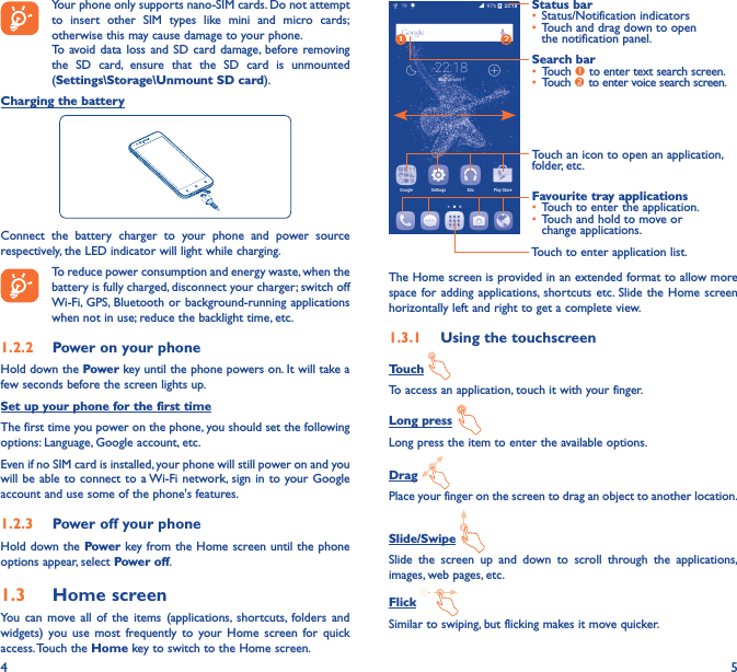 4 5Your phone only supports nano-SIM cards. Do not attempt to insert other SIM types like mini and micro cards; otherwise this may cause damage to your phone.To avoid data loss and SD card damage, before removing the SD card, ensure that the SD card is unmounted (Settings\Storage\Unmount SD card).Charging the batteryConnect the battery charger to your phone and power source respectively, the LED indicator will light while charging.To reduce power consumption and energy waste, when the battery is fully charged, disconnect your charger; switch off Wi-Fi, GPS, Bluetooth or background-running applications when not in use; reduce the backlight time, etc.1�2�2  Power on your phoneHold down the Power key until the phone powers on. It will take a few seconds before the screen lights up.Set up your phone for the first timeThe first time you power on the phone, you should set the following options: Language, Google account, etc.Even if no SIM card is installed, your phone will still power on and you will be able to connect to a Wi-Fi network, sign in to your Google account and use some of the phone&apos;s features. 1�2�3  Power off your phoneHold down the Power key from the Home screen until the phone options appear, select Power off.1�3  Home screenYou can move all of the items (applications, shortcuts, folders and widgets) you use most frequently to your Home screen for quick access. Touch  the Home key to switch to the Home screen.Touch to enter application list.Status bar•  Status/Notification indicators •  Touch and drag down to open the notification panel.Touch an icon to open an application, folder, etc.Favourite tray applications•  Touch to enter the application.•  Touch and hold to move or change applications.Search bar•  Touch  to enter text search screen.•  Touch  to enter voice search screen.The Home screen is provided in an extended format to allow more space for adding applications, shortcuts etc. Slide the Home screen horizontally left and right to get a complete view. 1�3�1  Using the touchscreenTouch To access an application, touch it with your finger.Long press Long press the item to enter the available options. Drag Place your finger on the screen to drag an object to another location.Slide/Swipe Slide the screen up and down to scroll through the applications, images, web pages, etc.Flick Similar to swiping, but flicking makes it move quicker.