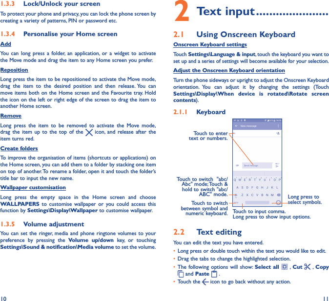 10 111�3�3  Lock/Unlock your screenTo protect your phone and privacy, you can lock the phone screen by creating a variety of patterns, PIN or password etc.1�3�4  Personalise your Home screenAddYou can long press a folder, an application, or a widget to activate the Move mode and drag the item to any Home screen you prefer.RepositionLong press the item to be repositioned to activate the Move mode, drag the item to the desired position and then release. You can move items both on the Home screen and the Favourite tray. Hold the icon on the left or right edge of the screen to drag the item to another Home screen.RemoveLong press the item to be removed to activate the Move mode, drag the item up to the top of the   icon, and release after the item turns red.Create foldersTo improve the organisation of items (shortcuts or applications) on the Home screen, you can add them to a folder by stacking one item on top of another. To rename a folder, open it and touch the folder’s title bar to input the new name.Wallpaper customisationLong press the empty space in the Home screen and choose WALLPAPERS to customise wallpaper or you could access this function by Settings\Display\Wallpaper to customise wallpaper.1�3�5  Volume adjustmentYou can set the ringer, media and phone ringtone volumes to your preference by pressing the Volume up/down key, or touching Settings\Sound &amp; notification\Media volume to set the volume.2 Text input ����������������������2�1  Using Onscreen KeyboardOnscreen Keyboard settingsTouch Settings\Language &amp; input, touch the keyboard you want to set up and a series of settings will become available for your selection. Adjust the Onscreen Keyboard orientationTurn the phone sideways or upright to adjust the Onscreen Keyboard orientation. You can adjust it by changing the settings (Touch Settings\Display\When device is rotated\Rotate screen contents). 2�1�1  KeyboardTouch to switch between symbol and numeric keyboard.Long press to select symbols.Touch to enter text or numbers.Touch to input comma.Long press to show input options.Touch to switch  &quot;abc/Abc&quot; mode; Touch &amp; hold to switch &quot;abc/ABC&quot; mode.2�2  Text editingYou can edit the text you have entered.•  Long press or double touch within the text you would like to edit.•  Drag the tabs to change the highlighted selection.•  The following options will show: Select all  , Cut    , Copy  and Paste   . •  Touch the   icon to go back without any action.