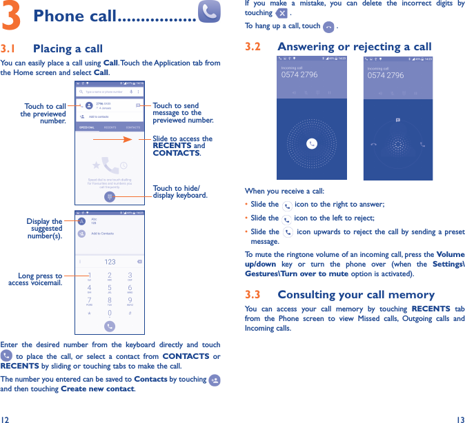 12 133 Phone call �����������������3�1  Placing a callYou can easily place a call using Call. Touch the Application tab from the Home screen and select Call.     Touch to send message to the previewed number.Touch to call the previewed number.Slide to access the RECENTS and CONTACTS.Touch to hide/display keyboard.                 Display the suggested number(s).Long press to access voicemail.Enter the desired number from the keyboard directly and touch  to place the call, or select a contact from CONTACTS or RECENTS by sliding or touching tabs to make the call. The number you entered can be saved to Contacts by touching and then touching Create new contact.If you make a mistake, you can delete the incorrect digits by touching   .To hang up a call, touch   .3�2  Answering or rejecting a call       When you receive a call:•  Slide the   icon to the right to answer;•  Slide the   icon to the left to reject;•  Slide the   icon upwards to reject the call by sending a preset message.To mute the ringtone volume of an incoming call, press the Volume up/down key or turn the phone over (when the Settings\Gestures\Turn over to mute option is activated).3�3  Consulting your call memoryYou can access your call memory by touching RECENTS tab from the Phone screen to view Missed calls, Outgoing calls and Incoming calls.