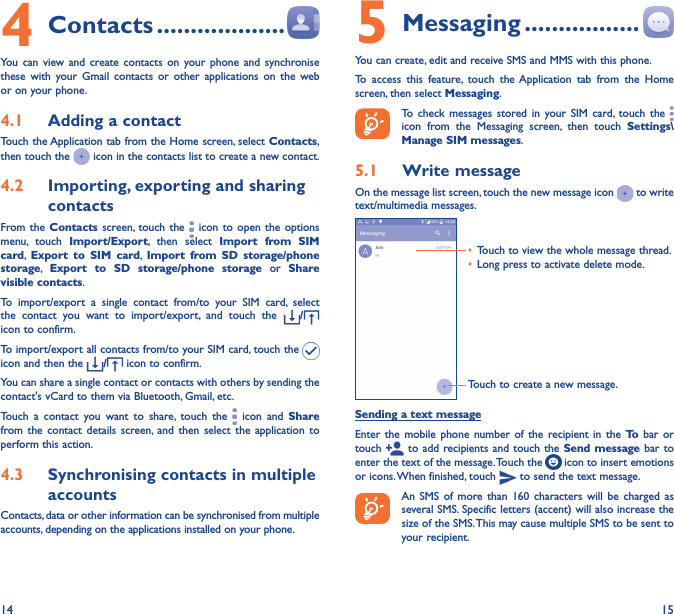 14 154 Contacts �������������������You can view and create contacts on your phone and synchronise these with your Gmail contacts or other applications on the web or on your phone.4�1  Adding a contactTouch the Application tab from the Home screen, select Contacts, then touch the   icon in the contacts list to create a new contact.4�2  Importing, exporting and sharing contactsFrom the Contacts screen, touch the   icon to open the options menu, touch Import/Export, then select Import from SIM card,  Export to SIM card,  Import from SD storage/phone storage,  Export to SD storage/phone storage or Share visible contacts.To import/export a single contact from/to your SIM card, select the contact you want to import/export, and touch the  /  icon to confirm.To import/export all contacts from/to your SIM card, touch the   icon and then the  / icon to confirm.You can share a single contact or contacts with others by sending the contact&apos;s vCard to them via Bluetooth, Gmail, etc.Touch a contact you want to share, touch the   icon and Share from the contact details screen, and then select the application to perform this action. 4�3  Synchronising contacts in multiple accountsContacts, data or other information can be synchronised from multiple accounts, depending on the applications installed on your phone.5 Messaging �����������������You can create, edit and receive SMS and MMS with this phone.To access this feature, touch the Application tab from the Home screen, then select Messaging.To check messages stored in your SIM card, touch the   icon from the Messaging screen, then touch Settings\Manage SIM messages.5�1  Write messageOn the message list screen, touch the new message icon   to write text/multimedia messages.Touch to create a new message.•  Touch to view the whole message thread.•  Long press to activate delete mode. Sending a text messageEnter the mobile phone number of the recipient in the To  bar or touch   to add recipients and touch the Send message bar to enter the text of the message. Touch the   icon to insert emotions or icons. When finished, touch   to send the text message. An SMS of more than 160 characters will be charged as several SMS. Specific letters (accent) will also increase the size of the SMS. This may cause multiple SMS to be sent to your recipient.