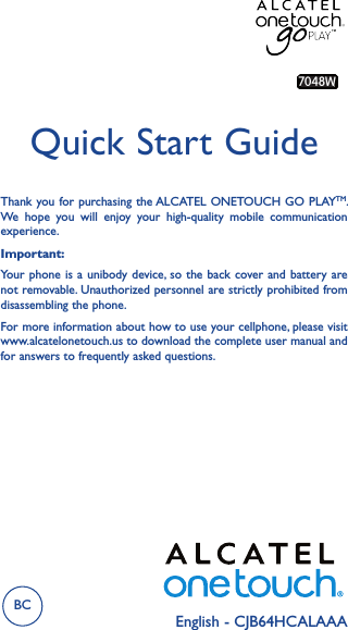 English - CJB64HCALAAAQuick Start GuideImportant:Your phone is  a unibody device, so the  back cover and battery are not removable. Unauthorized personnel are strictly prohibited from disassembling the phone.For more information about how to use your cellphone, please visit www.alcatelonetouch.us to download the complete user manual and for answers to frequently asked questions.Thank you for purchasing the ALCATEL ONETOUCH GO PLAYTM. We  hope  you  will  enjoy  your  high-quality  mobile  communication experience.7048WTMBC