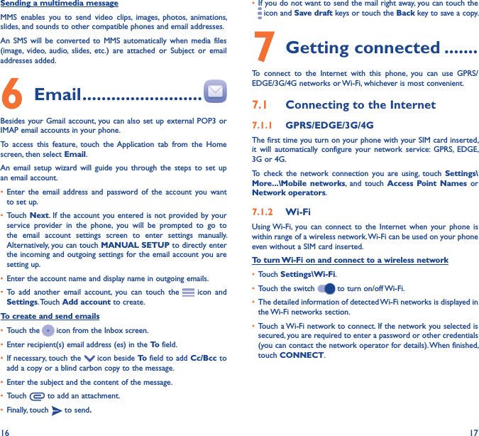 16 17Sending a multimedia messageMMS  enables  you  to  send  video  clips,  images,  photos,  animations, slides, and sounds to other compatible phones and email addresses. An  SMS  will  be  converted  to  MMS  automatically  when  media  files (image,  video,  audio,  slides,  etc.)  are  attached  or  Subject  or  email addresses added.6  Email �������������������������Besides your Gmail account, you can also set  up external POP3 or IMAP email accounts in your phone.To  access  this  feature,  touch  the Application  tab  from  the  Home screen, then select Email.An  email  setup  wizard  will  guide  you  through the  steps  to  set  up an email account.• Enter  the  email  address  and  password  of  the  account  you  want to set up.• Touch  Next.  If the  account you  entered is not  provided by your service  provider  in  the  phone,  you  will  be  prompted  to  go  to the  email  account  settings  screen  to  enter  settings  manually. Alternatively, you can touch MANUAL SETUP to directly enter the incoming and outgoing settings for the email account  you are setting up.• Enter the account name and display name in outgoing emails.• To  add  another  email  account,  you  can  touch  the    icon and Settings. Touch Add account to create.To create and send emails• Touch the   icon from the Inbox screen.• Enter recipient(s) email address (es) in the To field.• If necessary, touch the   icon beside To field to add Cc/Bcc to add a copy or a blind carbon copy to the message.• Enter the subject and the content of the message.• Touch   to add an attachment.• Finally, touch   to send�• If you do not want to send the mail right away, you can touch the  icon and Save draft keys or touch the Back key to save a copy. 7 Getting connected �������To  connect  to  the  Internet  with  this  phone,  you  can  use  GPRS/EDGE/3G/4G networks or Wi-Fi, whichever is most convenient.7�1  Connecting to the Internet7�1�1  GPRS/EDGE/3G/4GThe first time you turn on your phone with your SIM card inserted, it  will  automatically  configure  your  network  service:  GPRS,  EDGE, 3G or 4G. To  check  the  network  connection  you  are  using,  touch  Settings\More���\Mobile  networks,  and  touch  Access  Point Names  or Network operators.7�1�2  Wi-FiUsing Wi-Fi, you  can  connect  to  the  Internet  when  your  phone  is within range of a wireless network. Wi-Fi can be used on your phone even without a SIM card inserted.To turn Wi-Fi on and connect to a wireless network• Touch Settings\Wi-Fi.• Touch the switch   to turn on/off Wi-Fi.• The detailed information of detected Wi-Fi networks is displayed in the Wi-Fi networks section.• Touch a Wi-Fi network to connect. If the network you selected is secured, you are required to enter a password or other credentials (you can contact the network operator for details). When finished, touch CONNECT.