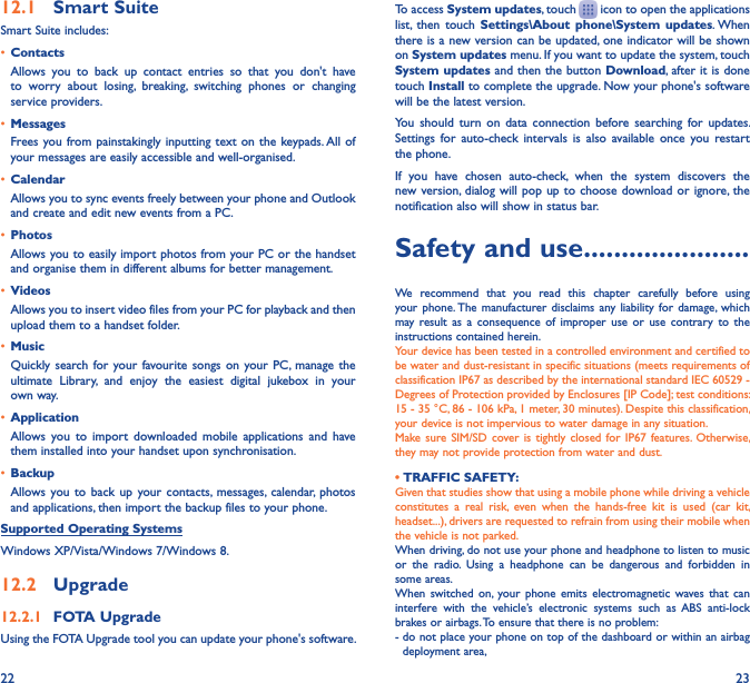 22 2312�1  Smart SuiteSmart Suite includes:• ContactsAllows  you  to  back  up  contact  entries  so  that  you  don&apos;t  have to  worry  about  losing,  breaking,  switching  phones  or  changing service providers.• MessagesFrees you from painstakingly inputting  text on the keypads. All of your messages are easily accessible and well-organised.• CalendarAllows you to sync events freely between your phone and Outlook and create and edit new events from a PC.• PhotosAllows you to easily import photos from your PC or the handset and organise them in different albums for better management.• VideosAllows you to insert video files from your PC for playback and then upload them to a handset folder.• MusicQuickly search for  your favourite songs  on your  PC, manage  the ultimate  Library,  and  enjoy  the  easiest  digital  jukebox  in  your own way. • Application Allows  you  to  import  downloaded  mobile  applications  and  have them installed into your handset upon synchronisation.• BackupAllows you  to  back  up  your contacts, messages,  calendar, photos and applications, then import the backup files to your phone.Supported Operating SystemsWindows XP/Vista/Windows 7/Windows 8.12�2  Upgrade12�2�1  FOTA UpgradeUsing the FOTA Upgrade tool you can update your phone&apos;s software.To access System updates, touch   icon to open the applications list,  then  touch  Settings\About  phone\System  updates. When there is a new version can be updated, one indicator will be shown on System updates menu. If you want to update the system, touch System updates and then the button Download, after it is done  touch Install to complete the upgrade. Now your phone&apos;s software will be the latest version.You  should  turn  on  data  connection  before  searching  for  updates. Settings  for  auto-check  intervals  is  also  available  once  you  restart the phone.If  you  have  chosen  auto-check,  when  the  system  discovers  the new version, dialog will pop  up to choose  download or ignore, the notification also will show in status bar.Safety and use ����������������������We  recommend  that  you  read  this  chapter  carefully  before  using your phone. The  manufacturer disclaims  any liability  for damage,  which may result  as  a  consequence  of  improper  use  or  use  contrary  to  the instructions contained herein.Your device has been tested in a controlled environment and certified to be water and dust-resistant in specific situations (meets requirements of classification IP67 as described by the international standard IEC 60529 - Degrees of Protection provided by Enclosures [IP Code]; test conditions: 15 - 35 °C, 86 - 106 kPa, 1 meter, 30 minutes). Despite this classification, your device is not impervious to water damage in any situation.Make sure SIM/SD  cover is  tightly  closed  for IP67  features. Otherwise, they may not provide protection from water and dust.• TRAFFIC SAFETY:Given that studies show that using a mobile phone while driving a vehicle constitutes  a  real  risk,  even  when  the  hands-free  kit  is  used  (car  kit, headset...), drivers are requested to refrain from using their mobile when the vehicle is not parked.When driving, do not use your phone and headphone to listen to music or  the  radio.  Using  a  headphone  can  be  dangerous  and  forbidden  in some areas.When  switched  on,  your  phone  emits  electromagnetic  waves that  can interfere  with  the  vehicle’s  electronic  systems  such  as ABS  anti-lock brakes or airbags. To ensure that there is no problem:-  do not place your phone on top of the dashboard or within an airbag deployment area,