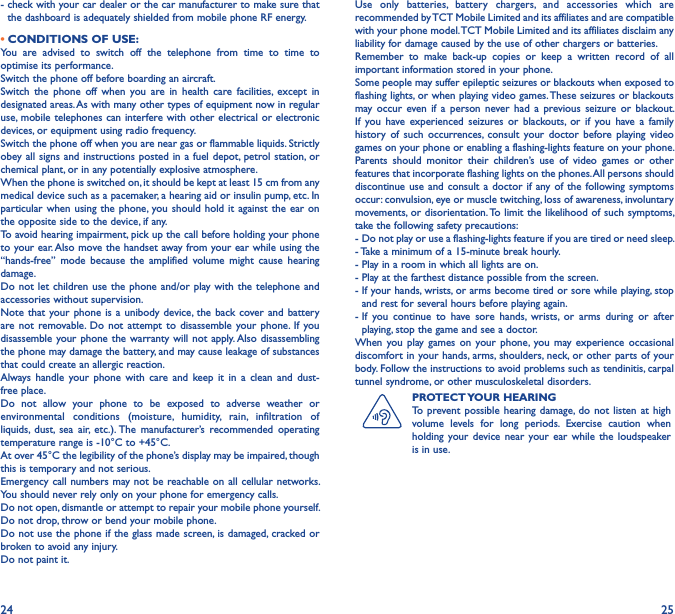 24 25-  check with your car dealer or the car manufacturer to make sure that the dashboard is adequately shielded from mobile phone RF energy.• CONDITIONS OF USE:You  are  advised  to  switch  off  the  telephone  from  time  to  time  to optimise its performance.Switch the phone off before boarding an aircraft.Switch  the  phone  off  when  you  are  in  health  care  facilities,  except  in designated areas. As with many other types of equipment now in regular use, mobile telephones can interfere with other electrical or electronic devices, or equipment using radio frequency.Switch the phone off when you are near gas or flammable liquids. Strictly obey all signs and instructions  posted in a fuel depot, petrol station,  or chemical plant, or in any potentially explosive atmosphere.When the phone is switched on, it should be kept at least 15 cm from any medical device such as a pacemaker, a hearing aid or insulin pump, etc. In particular when  using the phone,  you should hold it  against the ear  on the opposite side to the device, if any. To avoid hearing impairment, pick up the call before holding your phone to your ear. Also move the handset away from your ear while using the “hands-free”  mode  because  the  amplified  volume  might  cause  hearing damage.Do not let  children use the  phone  and/or play with the  telephone and accessories without supervision.Note that  your phone is  a unibody device, the  back cover and  battery are not  removable.  Do  not  attempt to  disassemble  your phone.  If  you disassemble your phone the  warranty  will not apply. Also disassembling the phone may damage the battery, and may cause leakage of substances that could create an allergic reaction.Always  handle  your  phone  with  care  and  keep  it  in  a  clean  and  dust-free place.Do  not  allow  your  phone  to  be  exposed  to  adverse  weather  or environmental  conditions  (moisture,  humidity,  rain,  infiltration  of liquids,  dust,  sea  air,  etc.). The  manufacturer’s  recommended  operating temperature range is -10°C to +45°C. At over 45°C the legibility of the phone’s display may be impaired, though this is temporary and not serious. Emergency call numbers may not be reachable on all cellular networks. You should never rely only on your phone for emergency calls.Do not open, dismantle or attempt to repair your mobile phone yourself.Do not drop, throw or bend your mobile phone.Do not use the phone if the glass made screen, is damaged, cracked or broken to avoid any injury. Do not paint it.Use  only  batteries,  battery  chargers,  and  accessories  which  are recommended by TCT Mobile Limited and its affiliates and are compatible with your phone model. TCT Mobile Limited and its affiliates disclaim any liability for damage caused by the use of other chargers or batteries.Remember  to  make  back-up  copies  or  keep  a  written  record  of  all important information stored in your phone.Some people may suffer epileptic seizures or blackouts when exposed to flashing lights, or when playing video games. These seizures or blackouts may occur  even  if  a  person  never  had  a  previous seizure  or  blackout. If  you  have experienced  seizures  or  blackouts,  or  if  you  have a  family history  of  such  occurrences, consult  your  doctor  before  playing video games on your phone or enabling a flashing-lights feature on your phone. Parents  should  monitor  their  children’s  use  of  video  games  or  other features that incorporate flashing lights on the phones. All persons should discontinue use and  consult a  doctor if  any of the  following symptoms occur: convulsion, eye or muscle twitching, loss of awareness, involuntary movements, or disorientation. To limit  the  likelihood of such symptoms, take the following safety precautions:-  Do not play or use a flashing-lights feature if you are tired or need sleep.-  Take a minimum of a 15-minute break hourly.-  Play in a room in which all lights are on.-  Play at the farthest distance possible from the screen.-  If your hands, wrists, or arms become tired or sore while playing, stop and rest for several hours before playing again.-  If  you  continue  to  have  sore  hands,  wrists,  or  arms  during  or  after playing, stop the game and see a doctor.When  you play  games  on  your phone,  you may  experience  occasional discomfort in your hands, arms, shoulders, neck, or other parts of your body. Follow the instructions to avoid problems such as tendinitis, carpal tunnel syndrome, or other musculoskeletal disorders.PROTECT YOUR HEARINGTo prevent possible hearing  damage, do  not listen  at high volume  levels  for  long  periods.  Exercise  caution  when holding  your device  near  your  ear  while  the  loudspeaker is in use.