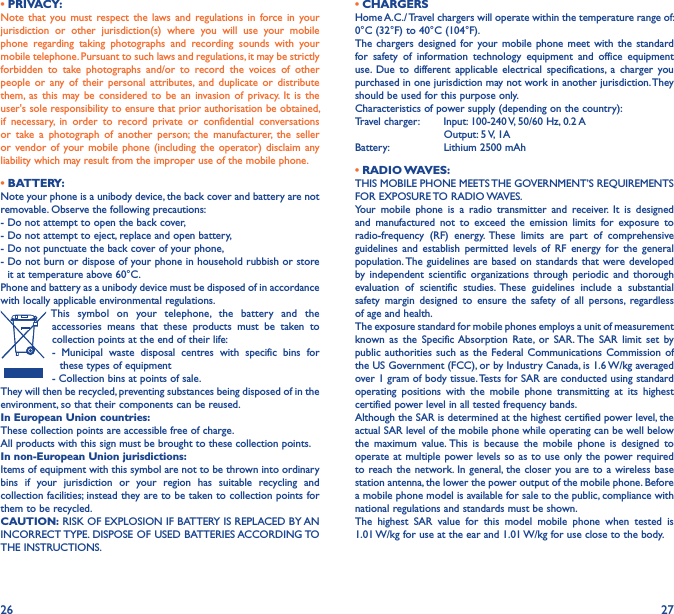 26 27• PRIVACY:Note  that  you must  respect  the  laws and  regulations  in  force  in  your jurisdiction  or  other  jurisdiction(s)  where  you  will  use  your  mobile phone  regarding  taking  photographs  and  recording  sounds  with  your mobile telephone. Pursuant to such laws and regulations, it may be strictly forbidden  to  take  photographs  and/or  to  record  the  voices  of  other people  or  any  of  their  personal  attributes,  and  duplicate  or  distribute them,  as  this  may  be  considered  to  be  an  invasion  of privacy.  It  is  the user&apos;s sole responsibility to ensure that prior authorisation be obtained, if  necessary,  in  order  to  record  private  or  confidential  conversations or  take  a  photograph  of  another  person;  the  manufacturer,  the  seller or  vendor of  your mobile  phone  (including  the  operator) disclaim  any liability which may result from the improper use of the mobile phone.• BATTERY:Note your phone is a unibody device, the back cover and battery are not removable. Observe the following precautions: - Do not attempt to open the back cover,- Do not attempt to eject, replace and open battery,- Do not punctuate the back cover of your phone,-  Do not burn or dispose of your phone in household rubbish or store it at temperature above 60°C.Phone and battery as a unibody device must be disposed of in accordance with locally applicable environmental regulations.This  symbol  on  your  telephone,  the  battery  and  the accessories  means  that  these  products  must  be  taken  to collection points at the end of their life:-  Municipal  waste  disposal  centres  with  specific  bins  for  these types of equipment- Collection bins at points of sale. They will then be recycled, preventing substances being disposed of in the environment, so that their components can be reused.In European Union countries:These collection points are accessible free of charge.All products with this sign must be brought to these collection points.In non-European Union jurisdictions:Items of equipment with this symbol are not to be thrown into ordinary bins  if  your  jurisdiction  or  your  region  has  suitable  recycling  and collection facilities; instead they are to be taken to collection points for them to be recycled.CAUTION: RISK OF EXPLOSION IF BATTERY IS REPLACED BY AN INCORRECT TYPE. DISPOSE OF USED BATTERIES ACCORDING TO THE INSTRUCTIONS.• CHARGERSHome A.C./ Travel chargers will operate within the temperature range of: 0°C (32°F) to 40°C (104°F).The chargers  designed  for your  mobile phone  meet  with the  standard for  safety  of  information  technology  equipment  and  office  equipment use.  Due  to  different  applicable  electrical  specifications,  a  charger  you purchased in one jurisdiction may not work in another jurisdiction. They should be used for this purpose only.Characteristics of power supply (depending on the country):Travel charger:  Input: 100-240 V, 50/60 Hz, 0.2 A           Output: 5 V, 1A Battery:           Lithium 2500 mAh• RADIO WAVES:THIS MOBILE PHONE MEETS THE GOVERNMENT’S REQUIREMENTS FOR EXPOSURE TO RADIO WAVES.Your  mobile  phone  is  a  radio  transmitter  and  receiver.  It  is  designed and  manufactured  not  to  exceed  the  emission  limits  for  exposure  to radio-frequency  (RF)  energy.  These  limits  are  part  of  comprehensive guidelines  and  establish  permitted  levels  of  RF  energy  for  the  general population. The guidelines are based  on standards that were developed by  independent  scientific  organizations  through  periodic  and  thorough evaluation  of  scientific  studies.  These  guidelines  include  a  substantial safety  margin  designed  to  ensure  the  safety  of  all  persons,  regardless of age and health.The exposure standard for mobile phones employs a unit of measurement known  as  the  Specific Absorption  Rate,  or  SAR. The  SAR  limit  set  by public authorities  such as  the Federal  Communications Commission of the US Government (FCC), or by Industry Canada, is 1.6 W/kg averaged over 1 gram of body tissue. Tests for SAR are conducted using standard operating  positions  with  the  mobile  phone  transmitting  at  its  highest certified power level in all tested frequency bands.Although the SAR is determined at the highest certified power level, the actual SAR level of the mobile phone while operating can be well below the  maximum  value. This  is  because  the  mobile  phone  is  designed  to operate at multiple power levels so as to use  only the power required to reach the network. In general,  the closer you are to a wireless base station antenna, the lower the power output of the mobile phone. Before a mobile phone model is available for sale to the public, compliance with national regulations and standards must be shown.The  highest  SAR  value  for  this  model  mobile  phone  when  tested  is  1.01 W/kg for use at the ear and 1.01 W/kg for use close to the body. 