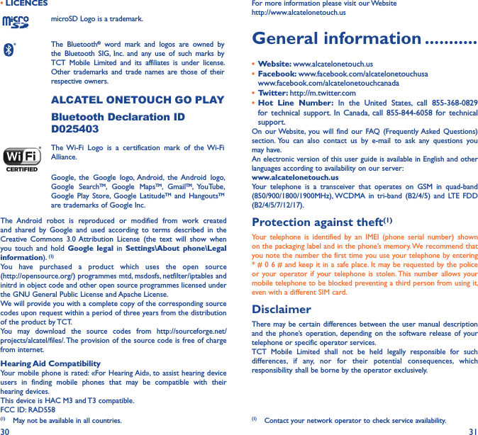 30 31• LICENCESmicroSD Logo is a trademark.The  Bluetooth®  word  mark  and  logos  are  owned  by the  Bluetooth  SIG,  Inc.  and  any  use  of  such  marks  by TCT  Mobile  Limited  and  its  affiliates  is  under  license. Other  trademarks  and  trade  names are  those of  their respective owners. ALCATEL ONETOUCH GO PLAYBluetooth Declaration ID D025403The Wi-Fi  Logo  is  a  certification  mark  of  the  Wi-Fi Alliance.Google,  the  Google  logo,  Android,  the  Android  logo, Google  SearchTM,  Google  MapsTM,  GmailTM,  YouTube, Google  Play Store,  Google  LatitudeTM  and  HangoutsTM are trademarks of Google Inc.The  Android  robot  is  reproduced  or  modified  from  work  created and  shared  by  Google  and  used  according  to  terms  described  in  the Creative  Commons  3.0 Attribution  License  (the  text  will  show  when you  touch  and  hold  Google  legal  in  Settings\About  phone\Legal information). (1)You  have  purchased  a  product  which  uses  the  open  source  (http://opensource.org/) programmes mtd, msdosfs, netfilter/iptables and initrd in object code and other open source programmes licensed under the GNU General Public License and Apache License.We will provide you with a complete copy of the corresponding source codes upon request within a period of three years from the distribution of the product by TCT.You  may  download  the  source  codes  from  http://sourceforge.net/projects/alcatel/files/. The provision of the source code is free of charge from internet.Hearing Aid CompatibilityYour mobile phone is rated: «For Hearing Aid», to assist hearing device users  in  finding  mobile  phones  that  may  be  compatible  with  their hearing devices.This device is HAC M3 and T3 compatible.FCC ID: RAD558(1)  May not be available in all countries.For more information please visit our Website  http://www.alcatelonetouch.usGeneral information �����������•  Website: www.alcatelonetouch.us•  Facebook: www.facebook.com/alcatelonetouchusa  www.facebook.com/alcatelonetouchcanada•  Twitter: http://m.twitter.com•  Hot  Line  Number:  In  the  United  States,  call  855-368-0829 for  technical  support.  In  Canada,  call  855-844-6058  for  technical support.On  our Website, you  will  find  our  FAQ (Frequently Asked  Questions) section. You  can  also  contact  us  by  e-mail  to  ask  any  questions  you may have. An electronic version of this user guide is available in English and other languages according to availability on our server: www�alcatelonetouch�usYour  telephone  is  a  transceiver  that  operates  on  GSM  in  quad-band (850/900/1800/1900MHz), WCDMA  in  tri-band  (B2/4/5)  and  LTE  FDD (B2/4/5/7/12/17).Protection against theft(1)Your  telephone  is  identified  by  an  IMEI  (phone  serial  number)  shown on the packaging label and in the phone’s memory. We recommend that you note the number the first time you use your telephone by entering * # 0 6 # and keep it in a safe place. It may be requested by the police or your  operator if  your telephone  is  stolen. This  number allows  your mobile telephone to be blocked preventing a third person from using it, even with a different SIM card.DisclaimerThere may be certain differences between the user  manual description and  the phone’s operation, depending  on  the software  release of  your telephone or specific operator services.TCT  Mobile  Limited  shall  not  be  held  legally  responsible  for  such differences,  if  any,  nor  for  their  potential  consequences,  which responsibility shall be borne by the operator exclusively.(1)  Contact your network operator to check service availability.
