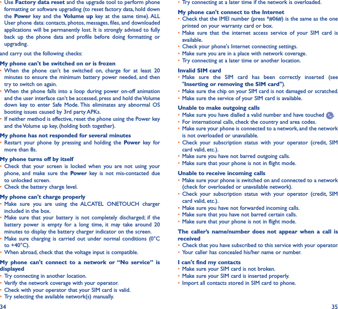 34 35• Use Factory data reset and the upgrade tool to perform phone formatting or software upgrading (to reset factory data, hold down the Power key and  the Volume up  key at  the  same time). ALL User phone data: contacts, photos, messages, files, and downloaded applications will be permanently lost. It is strongly advised to fully back  up  the  phone  data  and  profile  before  doing  formatting  or upgrading. and carry out the following checks:My phone can&apos;t be switched on or is frozen• When  the  phone  can&apos;t  be  switched  on,  charge  for  at  least  20 minutes to ensure the  minimum battery  power needed,  and then try to switch on again.• When the  phone falls  into a  loop during  power on-off animation and the user interface can&apos;t be accessed, press and hold the Volume down  key to  enter  Safe  Mode. This  eliminates  any  abnormal  OS booting issues caused by 3rd party APKs.• If neither method is effective, reset the phone using the Power key and the Volume up key, (holding both together).My phone has not responded for several minutes• Restart  your  phone  by  pressing  and  holding  the  Power  key  for more than 8s.My phone turns off by itself• Check  that  your  screen  is  locked  when  you  are  not  using  your phone,  and  make  sure  the  Power  key is  not  mis-contacted  due to unlocked screen.• Check the battery charge level.My phone can&apos;t charge properly• Make  sure  you  are  using  the  ALCATEL  ONETOUCH  charger included in the box.• Make sure  that  your  battery  is  not  completely  discharged; if  the battery  power  is  empty  for  a  long  time,  it  may  take  around  20 minutes to display the battery charger indicator on the screen.• Make sure  charging  is carried  out  under  normal  conditions  (0°C to +40°C).• When abroad, check that the voltage input is compatible.My  phone  can&apos;t  connect  to  a  network  or “No  service”  is displayed• Try connecting in another location.• Verify the network coverage with your operator.• Check with your operator that your SIM card is valid.• Try selecting the available network(s) manually.• Try connecting at a later time if the network is overloaded.My phone can&apos;t connect to the Internet• Check that the IMEI number (press *#06#) is the same as the one printed on your warranty card or box.• Make  sure  that  the  internet  access  service  of  your  SIM  card  is available.• Check your phone&apos;s Internet connecting settings.• Make sure you are in a place with network coverage.• Try connecting at a later time or another location.Invalid SIM card• Make  sure  the  SIM  card  has  been  correctly  inserted  (see &quot;Inserting or removing the SIM card&quot;).• Make sure the chip on your SIM card is not damaged or scratched.• Make sure the service of your SIM card is available.Unable to make outgoing calls• Make sure you have dialled a valid number and have touched  .• For international calls, check the country and area codes.• Make sure your phone is connected to a network, and the network is not overloaded or unavailable.• Check  your  subscription  status  with  your  operator  (credit,  SIM card valid, etc.).• Make sure you have not barred outgoing calls.• Make sure that your phone is not in flight mode.Unable to receive incoming calls• Make sure your phone is switched on and connected to a network (check for overloaded or unavailable network).• Check  your  subscription  status  with  your  operator  (credit,  SIM card valid, etc.).• Make sure you have not forwarded incoming calls.• Make sure that you have not barred certain calls.• Make sure that your phone is not in flight mode.The  caller’s  name/number  does  not  appear  when  a  call  is received• Check that you have subscribed to this service with your operator.• Your caller has concealed his/her name or number.I can&apos;t find my contacts• Make sure your SIM card is not broken.• Make sure your SIM card is inserted properly.• Import all contacts stored in SIM card to phone.