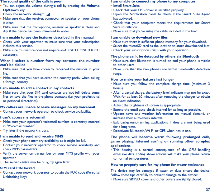 36 37The sound quality of the calls is poor• You can  adjust the  volume during a call by pressing the  Volume Up/Down key.• Check the network strength  .• Make sure that the receiver, connector or speaker on your phone is clean.• Make sure that the  microphone, receiver or speaker is clean and dry, if the device has been immersed in water.I am unable to use the features described in the manual• Check  with  your  operator  to  make  sure  that  your  subscription includes this service.• Make sure this feature does not require an ALCATEL ONETOUCH accessory.When  I  select  a  number  from  my  contacts,  the  number can&apos;t be dialled• Make sure that  you have correctly recorded the  number  in your file.• Make sure that you have selected the country prefix when calling a foreign country.I am unable to add a contact in my contacts• Make sure  that your SIM  card contacts are  not  full;  delete  some files or save the files in the phone contacts (i.e. your professional or personal directories).My callers are unable to leave messages on my voicemail• Contact your network operator to check service availability.I can&apos;t access my voicemail• Make sure your operator’s voicemail number is correctly entered in &quot;Voicemail number&quot;.• Try later if the network is busy.I am unable to send and receive MMS• Check your phone memory availability as it might be full.• Contact  your network  operator  to  check  service  availability  and check MMS parameters.• Verify  the  server centre  number  or  your MMS  profile  with  your operator.• The server centre may be busy, try again later.SIM card PIN locked• Contact your network operator to obtain the PUK code (Personal Unblocking Key).I am unable to connect my phone to my computer• Install Smart Suite.• Check that your USB driver is installed properly.• Open  the  Notification  panel  to  check  if  the  Smart  Suite Agent has activated.• Check  that  your  computer  meets  the  requirements  for  Smart Suite Installation.• Make sure that you’re using the cable included in the box.I am unable to download new files• Make sure there is sufficient phone memory for your download.• Select the microSD card as the location to store downloaded files.• Check your subscription status with your operator.The phone can&apos;t be detected by others via Bluetooth• Make sure that  Bluetooth  is turned  on  and your  phone is  visible to other users .• Make sure  that the two  phones  are within  Bluetooth’s  detection range.How to make your battery last longer• Make  sure  you  follow  the  complete  charge  time  (minimum  3 hours).• After a partial charge, the battery level indicator may not be exact. Wait for at least 20 minutes after removing the charger to obtain an exact indication.• Adjust the brightness of screen as appropriate.• Extend the email auto-check interval for as long as possible.• Update  news  and  weather  information  on  manual  demand,  or increase their auto-check interval.• Exit  background-running  applications  if  they  are  not  being  used for a long time.• Deactivate Bluetooth, Wi-Fi, or GPS when not in use.The  phone  will  become  warm  following  prolonged  calls, game  playing,  internet  surfing  or  running  other  complex applications� • This  heating  is  a  normal  consequence  of  the  CPU  handling excessive data. Ending above actions will make your phone return to normal temperatures.How to properly care for my phone for water resistanceThe  device  may  be  damaged  if  water  or  dust  enters  the  device.  Follow these tips carefully to prevent damage to the device:• Make sure SIM/SD cover and other covers are tightly closed. 
