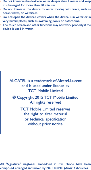 ALCATEL is a trademark of Alcatel-Lucent and is used under license by  TCT Mobile Limited © Copyright 2015 TCT Mobile Limited  All rights reservedTCT Mobile Limited reserves  the right to alter material  or technical specification  without prior notice.All  &quot;Signature&quot;  ringtones  embedded  in  this  phone  have  been composed, arranged and mixed by NU TROPIC (Amar Kabouche).• Do not immerse the device in water deeper than 1 meter and keep it submerged for more than 30 minutes.• Do not  immerse  the device  to water  moving with  force,  such  as ocean waves, or waterfalls.• Do not open the device’s covers when the device is in water or in very humid places, such as swimming pools or bathrooms. • The touch screen and other functions may not work properly if the device is used in water.