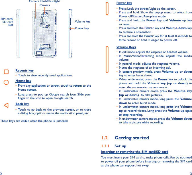 2 3CameraCamera Flash/FlashlightSIM card/SD card  slotVolume keyPower keyRecents key• Touch to view recently used applications.Home key• From any application or screen, touch to return to the Home screen.• Long  press to  pop  up  Google  search icon.  Slide  your finger to the icon to open Google search.Back key• Touch to  go back to  the  previous screen,  or to  close a dialog box, options menu, the notification panel, etc.These keys are visible when the phone is unlocked. Power key• Press: Lock the screen/Light up the screen.• Press and hold: Show the  popup menu  to select  from Power off/Restart/Aeroplane mode.• Press  and  hold  the  Power  key  and  Volume up  key to reset.• Press and hold the Power key and Volume down key to capture a screenshot.• Press and hold the Power key for at least 8 seconds to force reboot or hold it longer to power off.Volume Keys • In call mode, adjusts the earpiece or headset volume.• In  Music/Video/Streaming  mode,  adjusts  the  media volume.• In general mode, adjusts the ringtone volume.• Mutes the ringtone of an incoming call.• In camera preview mode, press Volume up or down key to enter burst shoot.• When underwater, press the Power key to unlock the phone  and  hold  the  Volume key  (up  or  down)  to enter the underwater camera mode.• In  underwater  camera  mode,  press the  Volume key (up or down)  to take pictures.• In underwater camera  mode, long press  the  Volume down to enter burst mode.• In underwater camera  mode, long press  the  Volume up to record videos. Long press the Volume up again to stop recording.• In underwater camera mode, press the Volume down to take a picture while recording.1�2  Getting started1�2�1  Set upInserting or removing the SIM card/SD cardYou must insert your SIM card to make phone calls. You do not need to power off your phone before inserting or removing the SIM card as this phone can support hot swap.