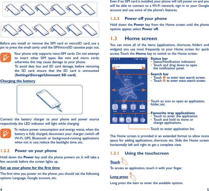 4 5Before you install  or remove the  SIM card  or microSD  card,  use a pin to press the small cavity until the SIM/microSD cassette pops out.Your phone only supports nano-SIM cards. Do not attempt to  insert  other  SIM  types  like  mini  and  micro  cards; otherwise this may cause damage to your phone.To avoid data loss  and  SD card  damage, before removing the  SD  card,  ensure  that  the  SD  card  is  unmounted (Settings\Storage\Unmount SD card).Charging the batteryConnect  the  battery  charger  to  your  phone  and  power  source respectively, the LED indicator will light while charging.To reduce power consumption and energy waste, when the battery is fully charged, disconnect your charger; switch off Wi-Fi,  GPS, Bluetooth or background-running applications when not in use; reduce the backlight time, etc.1�2�2  Power on your phoneHold down the Power key until the phone powers on. It will take a few seconds before the screen lights up.Set up your phone for the first timeThe first time you power on the phone, you should set the following options: Language, Google account, etc.Even if no SIM card is installed, your phone will still power on and you will be able to connect to a Wi-Fi network,  sign in to your Google account and use some of the phone&apos;s features. 1�2�3  Power off your phoneHold down the Power key from the Home screen until the phone options appear, select Power off.1�3  Home screenYou  can  move  all  of  the  items  (applications,  shortcuts, folders  and widgets)  you  use  most  frequently  to  your  Home  screen  for  quick access. Touch the Home key to switch to the Home screen.Touch to enter application list.Status bar• Status/Notification indicators • Touch and drag down to open the notification panel.Touch an icon to open an application, folder, etc.Favourite tray applications• Touch to enter the application.• Touch and hold to move or change applications.Search bar• Touch  to enter text search screen.• Touch  to enter voice search screen.The Home screen is provided in an extended format to allow more space for adding  applications,  shortcuts etc.  Slide the  Home screen horizontally left and right to get a complete view. 1�3�1  Using the touchscreenTouch To access an application, touch it with your finger.Long press Long press the item to enter the available options. 