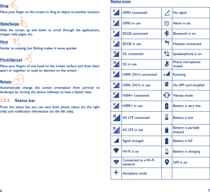 6 7Drag Place your finger on the screen to drag an object to another location.Slide/Swipe Slide  the  screen  up  and  down  to  scroll  through  the  applications, images, web pages, etc.Flick Similar to swiping, but flicking makes it move quicker.Pinch/Spread Place your fingers of one hand on the screen surface and draw them apart or together to scale an element on the screen.Rotate Automatically  change  the  screen  orientation  from  portrait  to landscape by turning the phone sideways to have a better view.1�3�2  Status barFrom the  status  bar,  you can  view  both phone  status  (to  the  right side) and notification information (to the left side). Status iconsGPRS connected No signalGPRS in use Alarm is setEDGE connected Bluetooth is onEDGE in use Headset connected3G connected Speakerphone is on3G in use Phone microphone mutedHSPA (3G+) connected RoamingHSPA (3G+) in use No SIM card installedHSPA+ connected Vibrate modeHSPA+ in use Battery is very low4G LTE connected Battery is low4G LTE in use Battery is partially drainedSignal strength Battery is fullWi-Fi is on Battery is chargingConnected to a Wi-Fi network GPS is onAeroplane mode