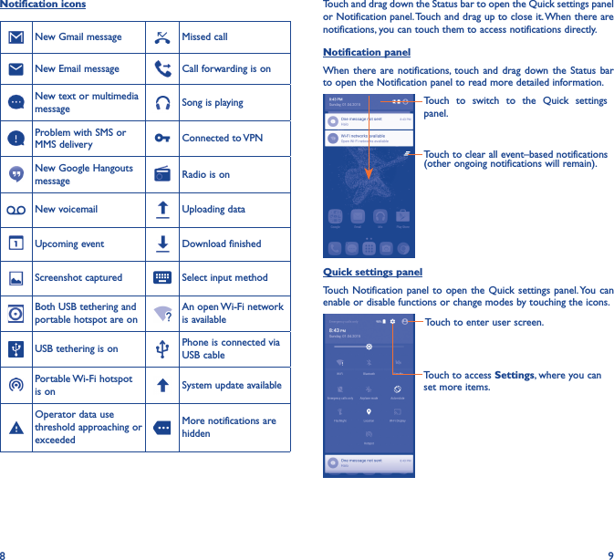 8 9Notification iconsNew Gmail message Missed callNew Email message Call forwarding is onNew text or multimedia message Song is playingProblem with SMS or MMS delivery Connected to VPNNew Google Hangouts message Radio is onNew voicemail Uploading dataUpcoming event Download finishedScreenshot captured Select input methodBoth USB tethering and portable hotspot are onAn open Wi-Fi network is availableUSB tethering is on Phone is connected via USB cablePortable Wi-Fi hotspot is on System update availableOperator data use threshold approaching or exceededMore notifications are hiddenTouch and drag down the Status bar to open the Quick settings panel or Notification panel. Touch and drag up to close it. When there are notifications, you can touch them to access notifications directly.Notification panelWhen there are notifications, touch  and  drag  down the  Status  bar to open the Notification panel to read more detailed information.Touch to clear all event–based notifications (other ongoing notifications will remain).Touch  to  switch  to  the  Quick  settings panel.Quick settings panelTouch  Notification panel  to open the  Quick settings panel. You can enable or disable functions or change modes by touching the icons.Touch to enter user screen.Touch to access Settings, where you can set more items.