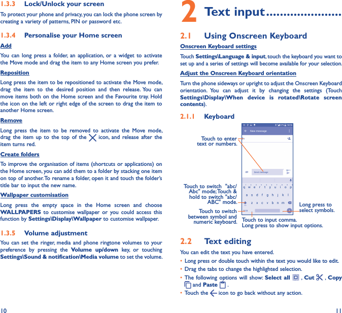 10 111�3�3  Lock/Unlock your screenTo protect your phone and privacy, you can lock the phone screen by creating a variety of patterns, PIN or password etc.1�3�4  Personalise your Home screenAddYou  can  long  press a  folder,  an  application,  or  a  widget  to  activate the Move mode and drag the item to any Home screen you prefer.RepositionLong press the item to be repositioned to activate the Move mode, drag  the  item  to  the  desired  position  and  then  release. You  can move items  both on the Home screen and the Favourite tray. Hold the icon on the left or right edge of the screen to drag the item to another Home screen.RemoveLong  press  the  item  to  be  removed  to  activate  the  Move  mode, drag  the  item  up  to  the  top  of  the    icon,  and  release  after  the item turns red.Create foldersTo improve the organisation of items (shortcuts or applications) on the Home screen, you can add them to a folder by stacking one item on top of another. To rename a folder, open it and touch the folder’s title bar to input the new name.Wallpaper customisationLong  press  the  empty  space  in  the  Home  screen  and  choose WALLPAPERS  to  customise  wallpaper  or  you  could  access  this function by Settings\Display\Wallpaper to customise wallpaper.1�3�5  Volume adjustmentYou can  set the  ringer, media and  phone ringtone  volumes to your preference  by  pressing  the  Volume  up/down  key,  or  touching Settings\Sound &amp; notification\Media volume to set the volume.2 Text input ����������������������2�1  Using Onscreen KeyboardOnscreen Keyboard settingsTouch Settings\Language &amp; input, touch the keyboard you want to set up and a series of settings will become available for your selection. Adjust the Onscreen Keyboard orientationTurn the phone sideways or upright to adjust the Onscreen Keyboard orientation.  You  can  adjust  it  by  changing  the  settings  (Touch Settings\Display\When  device  is  rotated\Rotate  screen contents). 2�1�1  KeyboardTouch to switch between symbol and numeric keyboard.Long press to select symbols.Touch to enter text or numbers.Touch to input comma.Long press to show input options.Touch to switch  &quot;abc/Abc&quot; mode; Touch &amp; hold to switch &quot;abc/ABC&quot; mode.2�2  Text editingYou can edit the text you have entered.• Long press or double touch within the text you would like to edit.• Drag the tabs to change the highlighted selection.• The following options  will show: Select  all    , Cut   , Copy  and Paste   . • Touch the   icon to go back without any action.