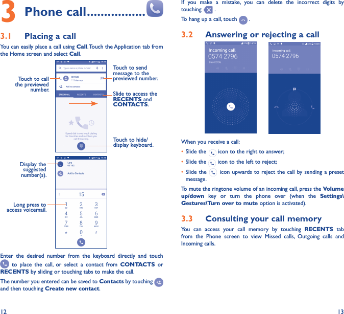 12 133 Phone call �����������������3�1  Placing a callYou can easily place a call using Call. Touch the Application tab from the Home screen and select Call.     Touch to send message to the previewed number.Touch to call the previewed number. Slide to access the RECENTS and CONTACTS.Touch to hide/display keyboard.                 Display the suggested number(s).Long press to access voicemail.Enter  the  desired  number  from  the  keyboard  directly  and  touch   to  place  the  call,  or  select  a  contact  from  CONTACTS  or RECENTS by sliding or touching tabs to make the call. The number you entered can be saved to Contacts by touching and then touching Create new contact.If  you  make  a  mistake,  you  can  delete  the  incorrect  digits  by touching   .To hang up a call, touch   .3�2  Answering or rejecting a call       When you receive a call:• Slide the   icon to the right to answer;• Slide the   icon to the left to reject;• Slide the   icon upwards to reject the call  by sending a  preset message.To mute the ringtone volume of an incoming call, press the Volume up/down  key  or  turn  the  phone  over  (when  the  Settings\Gestures\Turn over to mute option is activated).3�3  Consulting your call memoryYou  can  access  your  call  memory  by  touching  RECENTS  tab from  the  Phone  screen  to  view  Missed  calls,  Outgoing  calls  and Incoming calls.