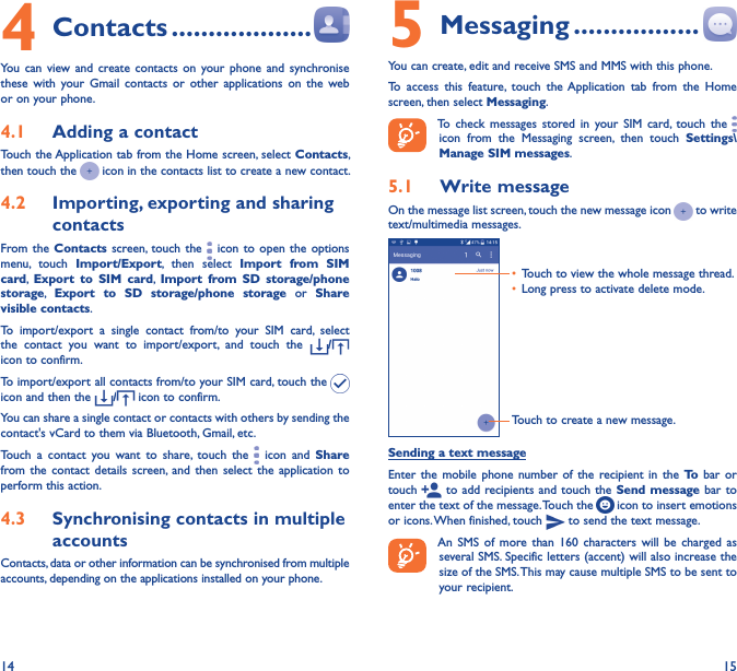 14 154 Contacts �������������������You  can  view and  create  contacts  on  your  phone  and  synchronise these  with  your  Gmail  contacts  or  other  applications  on  the  web or on your phone.4�1  Adding a contactTouch the Application tab from the Home screen, select Contacts, then touch the   icon in the contacts list to create a new contact.4�2  Importing, exporting and sharing contactsFrom the  Contacts screen, touch  the   icon to  open  the  options menu,  touch  Import/Export,  then  select  Import  from  SIM card,  Export  to  SIM  card,  Import  from  SD  storage/phone storage,  Export  to  SD  storage/phone  storage  or  Share visible contacts.To  import/export  a  single  contact  from/to  your  SIM  card,  select the  contact  you  want  to  import/export,  and  touch  the  /  icon to confirm.To import/export all contacts from/to your SIM card, touch the   icon and then the  / icon to confirm.You can share a single contact or contacts with others by sending the contact&apos;s vCard to them via Bluetooth, Gmail, etc.Touch  a  contact  you  want  to  share,  touch  the   icon  and  Share from the  contact  details  screen, and  then  select  the  application  to perform this action. 4�3  Synchronising contacts in multiple accountsContacts, data or other information can be synchronised from multiple accounts, depending on the applications installed on your phone.5 Messaging �����������������You can create, edit and receive SMS and MMS with this phone.To  access  this  feature,  touch  the Application  tab  from  the  Home screen, then select Messaging.To  check  messages  stored  in  your  SIM  card,  touch  the   icon  from  the  Messaging  screen,  then  touch  Settings\Manage SIM messages.5�1  Write messageOn the message list screen, touch the new message icon   to write text/multimedia messages.Touch to create a new message.• Touch to view the whole message thread.• Long press to activate delete mode. Sending a text messageEnter  the mobile  phone  number  of  the  recipient in  the  To  bar  or touch   to add recipients and  touch the  Send message bar to enter the text of the message. Touch the   icon to insert emotions or icons. When finished, touch   to send the text message. An  SMS  of  more  than  160  characters  will  be  charged  as several SMS. Specific letters (accent) will also increase the size of the SMS. This may cause multiple SMS to be sent to your recipient.