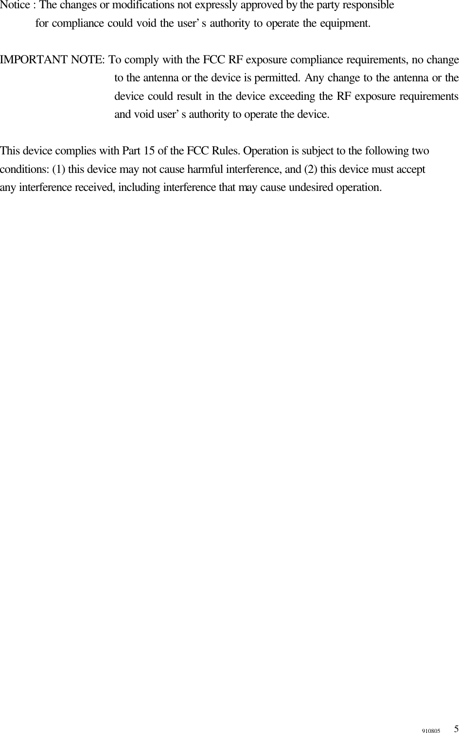 910805  5  Notice : The changes or modifications not expressly approved by the party responsible     for compliance could void the user’s authority to operate the equipment.  IMPORTANT NOTE: To comply with the FCC RF exposure compliance requirements, no change to the antenna or the device is permitted. Any change to the antenna or the device could result in the device exceeding the RF exposure requirements and void user’s authority to operate the device.  This device complies with Part 15 of the FCC Rules. Operation is subject to the following two   conditions: (1) this device may not cause harmful interference, and (2) this device must accept   any interference received, including interference that may cause undesired operation. 