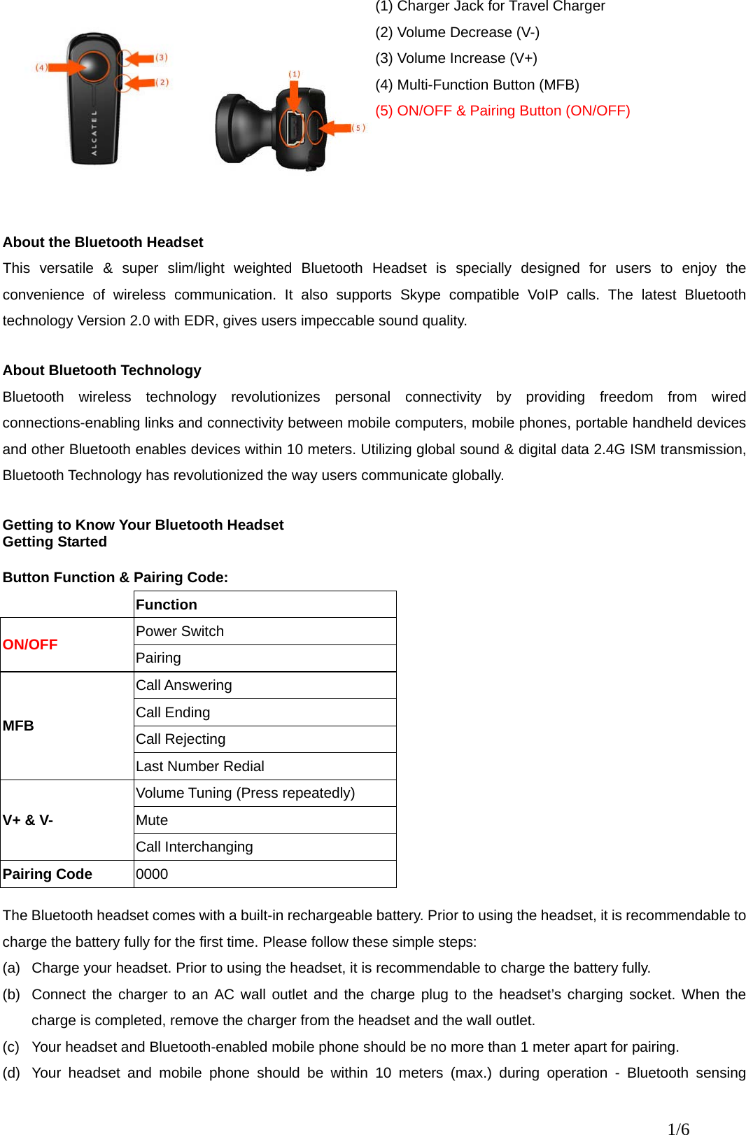 (1) Charger Jack for Travel Charger (2) Volume Decrease (V-) (3) Volume Increase (V+) (4) Multi-Function Button (MFB) (5) ON/OFF &amp; Pairing Button (ON/OFF)  About the Bluetooth Headset This versatile &amp; super slim/light weighted Bluetooth Headset is specially designed for users to enjoy the convenience of wireless communication. It also supports Skype compatible VoIP calls. The latest Bluetooth technology Version 2.0 with EDR, gives users impeccable sound quality.    About Bluetooth Technology     Bluetooth wireless technology revolutionizes personal connectivity by providing freedom from wired connections-enabling links and connectivity between mobile computers, mobile phones, portable handheld devices and other Bluetooth enables devices within 10 meters. Utilizing global sound &amp; digital data 2.4G ISM transmission, Bluetooth Technology has revolutionized the way users communicate globally.    Getting to Know Your Bluetooth Headset Getting Started  Button Function &amp; Pairing Code:  Function Power Switch ON/OFF Pairing Call Answering Call Ending Call Rejecting MFB Last Number Redial Volume Tuning (Press repeatedly) Mute V+ &amp; V- Call Interchanging Pairing Code  0000  The Bluetooth headset comes with a built-in rechargeable battery. Prior to using the headset, it is recommendable to charge the battery fully for the first time. Please follow these simple steps: (a)  Charge your headset. Prior to using the headset, it is recommendable to charge the battery fully.     (b)  Connect the charger to an AC wall outlet and the charge plug to the headset’s charging socket. When the charge is completed, remove the charger from the headset and the wall outlet. (c)  Your headset and Bluetooth-enabled mobile phone should be no more than 1 meter apart for pairing. (d)  Your headset and mobile phone should be within 10 meters (max.) during operation - Bluetooth sensing 1/6 